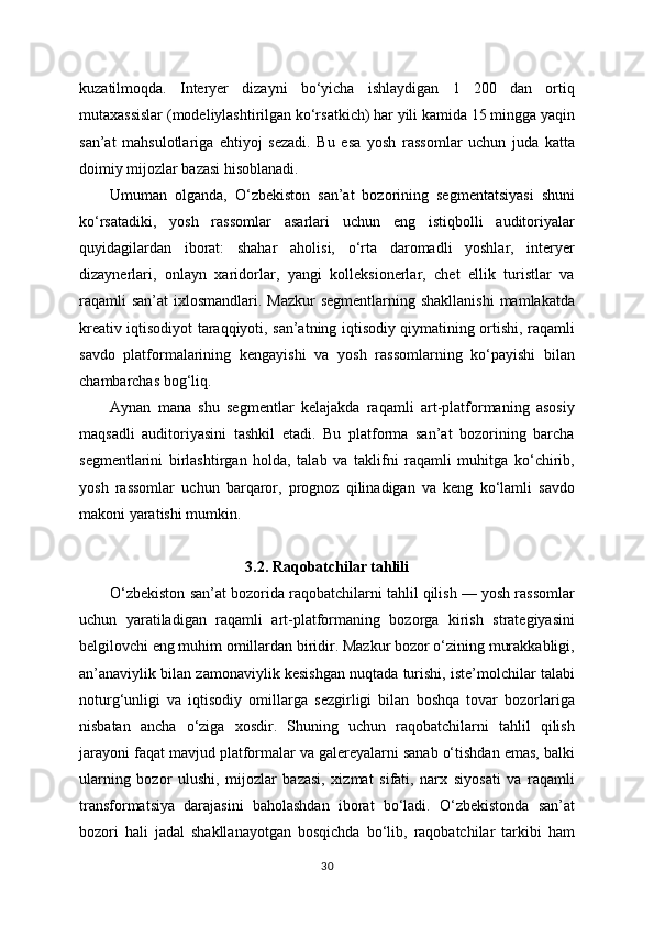 kuzatilmoqda.   Interyer   dizayni   bo‘yicha   ishlaydigan   1   200   dan   ortiq
mutaxassislar (modeliylashtirilgan ko‘rsatkich) har yili kamida 15 mingga yaqin
san’at   mahsulotlariga   ehtiyoj   sezadi.   Bu   esa   yosh   rassomlar   uchun   juda   katta
doimiy mijozlar bazasi hisoblanadi.
Umuman   olganda,   O‘zbekiston   san’at   bozorining   segmentatsiyasi   shuni
ko‘rsatadiki,   yosh   rassomlar   asarlari   uchun   eng   istiqbolli   auditoriyalar
quyidagilardan   iborat:   shahar   aholisi,   o‘rta   daromadli   yoshlar,   interyer
dizaynerlari,   onlayn   xaridorlar,   yangi   kolleksionerlar,   chet   ellik   turistlar   va
raqamli  san’at  ixlosmandlari. Mazkur  segmentlarning shakllanishi  mamlakatda
kreativ iqtisodiyot taraqqiyoti, san’atning iqtisodiy qiymatining ortishi, raqamli
savdo   platformalarining   kengayishi   va   yosh   rassomlarning   ko‘payishi   bilan
chambarchas bog‘liq.
Aynan   mana   shu   segmentlar   kelajakda   raqamli   art-platformaning   asosiy
maqsadli   auditoriyasini   tashkil   etadi.   Bu   platforma   san’at   bozorining   barcha
segmentlarini   birlashtirgan   holda,   talab   va   taklifni   raqamli   muhitga   ko‘chirib,
yosh   rassomlar   uchun   barqaror,   prognoz   qilinadigan   va   keng   ko‘lamli   savdo
makoni yaratishi mumkin.
3.2. Raqobatchilar tahlili
O‘zbekiston san’at bozorida raqobatchilarni tahlil qilish — yosh rassomlar
uchun   yaratiladigan   raqamli   art-platformaning   bozorga   kirish   strategiyasini
belgilovchi eng muhim omillardan biridir. Mazkur bozor o‘zining murakkabligi,
an’anaviylik bilan zamonaviylik kesishgan nuqtada turishi, iste’molchilar talabi
noturg‘unligi   va   iqtisodiy   omillarga   sezgirligi   bilan   boshqa   tovar   bozorlariga
nisbatan   ancha   o‘ziga   xosdir.   Shuning   uchun   raqobatchilarni   tahlil   qilish
jarayoni faqat mavjud platformalar va galereyalarni sanab o‘tishdan emas, balki
ularning   bozor   ulushi,   mijozlar   bazasi,   xizmat   sifati,   narx   siyosati   va   raqamli
transformatsiya   darajasini   baholashdan   iborat   bo‘ladi.   O‘zbekistonda   san’at
bozori   hali   jadal   shakllanayotgan   bosqichda   bo‘lib,   raqobatchilar   tarkibi   ham
30 