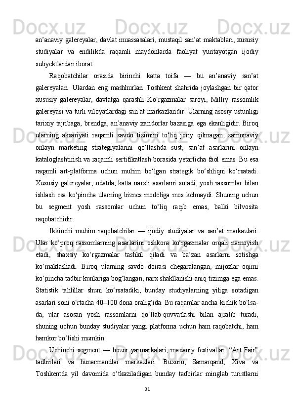 an’anaviy galereyalar, davlat muassasalari, mustaqil  san’at maktablari, xususiy
studiyalar   va   endilikda   raqamli   maydonlarda   faoliyat   yuritayotgan   ijodiy
subyektlardan iborat.
Raqobatchilar   orasida   birinchi   katta   toifa   —   bu   an’anaviy   san’at
galereyalari.   Ulardan   eng   mashhurlari   Toshkent   shahrida   joylashgan   bir   qator
xususiy   galereyalar,   davlatga   qarashli   Ko‘rgazmalar   saroyi,   Milliy   rassomlik
galereyasi va turli viloyatlardagi san’at markazlaridir. Ularning asosiy ustunligi
tarixiy  tajribaga,  brendga,  an’anaviy  xaridorlar  bazasiga  ega  ekanligidir.  Biroq
ularning   aksariyati   raqamli   savdo   tizimini   to‘liq   joriy   qilmagan,   zamonaviy
onlayn   marketing   strategiyalarini   qo‘llashda   sust,   san’at   asarlarini   onlayn
kataloglashtirish va raqamli sertifikatlash borasida yetarlicha faol emas. Bu esa
raqamli   art-platforma   uchun   muhim   bo‘lgan   strategik   bo‘shliqni   ko‘rsatadi.
Xususiy   galereyalar,  odatda,  katta  narxli   asarlarni   sotadi,  yosh   rassomlar   bilan
ishlash  esa  ko‘pincha ularning biznes  modeliga mos kelmaydi. Shuning uchun
bu   segment   yosh   rassomlar   uchun   to‘liq   raqib   emas,   balki   bilvosita
raqobatchidir.
Ikkinchi   muhim   raqobatchilar   —   ijodiy   studiyalar   va   san’at   markazlari.
Ular   ko‘proq   rassomlarning   asarlarini   oshkora   ko‘rgazmalar   orqali   namoyish
etadi,   shaxsiy   ko‘rgazmalar   tashkil   qiladi   va   ba’zan   asarlarni   sotishga
ko‘maklashadi.   Biroq   ularning   savdo   doirasi   chegaralangan,   mijozlar   oqimi
ko‘pincha tadbir kunlariga bog‘langan, narx shakllanishi aniq tizimga ega emas.
Statistik   tahlillar   shuni   ko‘rsatadiki,   bunday   studiyalarning   yiliga   sotadigan
asarlari soni o‘rtacha 40–100 dona oralig‘ida. Bu raqamlar ancha kichik bo‘lsa-
da,   ular   asosan   yosh   rassomlarni   qo‘llab-quvvatlashi   bilan   ajralib   turadi,
shuning   uchun  bunday   studiyalar   yangi   platforma   uchun   ham   raqobatchi,   ham
hamkor bo‘lishi mumkin.
Uchinchi   segment   —   bozor   yarmarkalari,   madaniy   festivallar,   “Art   Fair”
tadbirlari   va   hunarmandlar   markazlari.   Buxoro,   Samarqand,   Xiva   va
Toshkentda   yil   davomida   o‘tkaziladigan   bunday   tadbirlar   minglab   turistlarni
31 