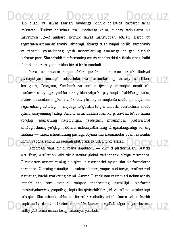 jalb   qiladi   va   san’at   asarlari   savdosiga   kichik   bo‘lsa-da   barqaror   ta’sir
ko‘rsatadi.   Turizm   qo‘mitasi   ma’lumotlariga   ko‘ra,   bunday   tadbirlarda   bir
mavsumda   1,5–2   milliard   so‘mlik   san’at   mahsulotlari   sotiladi.   Biroq   bu
segmentda asosan an’anaviy uslubdagi  ishlarga talab yuqori bo‘lib, zamonaviy
va   raqamli   yo‘nalishdagi   yosh   rassomlarning   asarlariga   bo‘lgan   qiziqish
nisbatan past. Shu sababli platformaning asosiy raqobatchisi sifatida emas, balki
alohida bozor maydonlaridan biri sifatida qaraladi.
Yana   bir   muhim   raqobatchilar   guruhi   —   internet   orqali   faoliyat
yuritayotgan   mustaqil   sotuvchilar   va   rassomlarning   shaxsiy   sahifalari.
Instagram,   Telegram,   Facebook   va   boshqa   ijtimoiy   tarmoqlar   orqali   o‘z
asarlarini sotayotgan yoshlar soni yildan-yilga ko‘paymoqda. Tahlillarga ko‘ra,
o‘zbek rassomlarining kamida 68 foizi ijtimoiy tarmoqlarda savdo qilmoqda. Bu
segmentning ustunligi — mijozga to‘g‘ridan-to‘g‘ri ulanish, vositachisiz savdo
qilish, jarayonning tezligi. Ammo kamchiliklari ham ko‘p: xavfsiz to‘lov tizimi
yo‘qligi,   asarlarning   haqiqiyligini   tasdiqlash   muammosi,   professional
kataloglashning   yo‘qligi,   reklama   imkoniyatlarining   chegaralanganligi   va   eng
muhimi — mijoz ishonchining pastligi. Aynan shu muammolar yosh rassomlar
uchun yagona, ishonchli raqamli platforma zarurligini ko‘rsatadi.
Bozordagi   yana   bir   bilvosita   raqobatchi   —   chet   el   platformalari.   Saatchi
Art,   Etsy,   ArtStation   kabi   yirik   saytlar   global   xaridorlarni   o‘ziga   tortmoqda.
O‘zbekiston   rassomlarining   bir   qismi   o‘z   asarlarini   aynan   shu   platformalarda
sotmoqda. Ularning ustunligi — xalqaro bozor, yuqori auditoriya, professional
xizmatlar, kuchli marketing tizimi. Ammo O‘zbekiston rassomlari uchun asosiy
kamchiliklar   ham   mavjud:   xalqaro   raqobatning   kuchliligi,   platforma
komissiyalarining yuqoriligi, logistika qiyinchiliklari, til va to‘lov tizimlaridagi
to‘siqlar.   Shu   sababli   ushbu   platformalar   mahalliy   art-platforma   uchun   kuchli
raqib   bo‘lsa-da,   ular   O‘zbekiston   ichki   bozorini   egallab   ulgurmagan,   bu   esa
milliy platforma uchun keng imkoniyat yaratadi.
32 