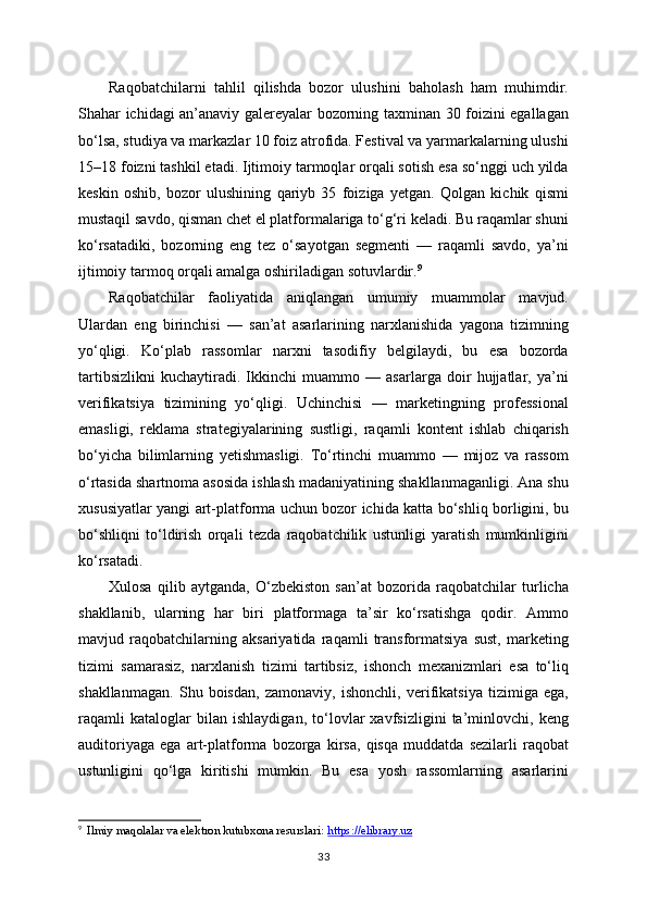 Raqobatchilarni   tahlil   qilishda   bozor   ulushini   baholash   ham   muhimdir.
Shahar ichidagi an’anaviy galereyalar bozorning taxminan 30 foizini egallagan
bo‘lsa, studiya va markazlar 10 foiz atrofida. Festival va yarmarkalarning ulushi
15–18 foizni tashkil etadi. Ijtimoiy tarmoqlar orqali sotish esa so‘nggi uch yilda
keskin   oshib,   bozor   ulushining   qariyb   35   foiziga   yetgan.   Qolgan   kichik   qismi
mustaqil savdo, qisman chet el platformalariga to‘g‘ri keladi. Bu raqamlar shuni
ko‘rsatadiki,   bozorning   eng   tez   o‘sayotgan   segmenti   —   raqamli   savdo,   ya’ni
ijtimoiy tarmoq orqali amalga oshiriladigan sotuvlardir. 9
Raqobatchilar   faoliyatida   aniqlangan   umumiy   muammolar   mavjud.
Ulardan   eng   birinchisi   —   san’at   asarlarining   narxlanishida   yagona   tizimning
yo‘qligi.   Ko‘plab   rassomlar   narxni   tasodifiy   belgilaydi,   bu   esa   bozorda
tartibsizlikni   kuchaytiradi.   Ikkinchi   muammo   —   asarlarga   doir   hujjatlar,   ya’ni
verifikatsiya   tizimining   yo‘qligi.   Uchinchisi   —   marketingning   professional
emasligi,   reklama   strategiyalarining   sustligi,   raqamli   kontent   ishlab   chiqarish
bo‘yicha   bilimlarning   yetishmasligi.   To‘rtinchi   muammo   —   mijoz   va   rassom
o‘rtasida shartnoma asosida ishlash madaniyatining shakllanmaganligi. Ana shu
xususiyatlar yangi art-platforma uchun bozor ichida katta bo‘shliq borligini, bu
bo‘shliqni   to‘ldirish   orqali   tezda   raqobatchilik   ustunligi   yaratish   mumkinligini
ko‘rsatadi.
Xulosa   qilib   aytganda,   O‘zbekiston   san’at   bozorida   raqobatchilar   turlicha
shakllanib,   ularning   har   biri   platformaga   ta’sir   ko‘rsatishga   qodir.   Ammo
mavjud   raqobatchilarning   aksariyatida   raqamli   transformatsiya   sust,   marketing
tizimi   samarasiz,   narxlanish   tizimi   tartibsiz,   ishonch   mexanizmlari   esa   to‘liq
shakllanmagan.   Shu   boisdan,   zamonaviy,   ishonchli,   verifikatsiya   tizimiga   ega,
raqamli   kataloglar   bilan   ishlaydigan,   to‘lovlar   xavfsizligini   ta’minlovchi,   keng
auditoriyaga   ega   art-platforma   bozorga   kirsa,   qisqa   muddatda   sezilarli   raqobat
ustunligini   qo‘lga   kiritishi   mumkin.   Bu   esa   yosh   rassomlarning   asarlarini
9
   Ilmiy maqolalar va elektron kutubxona resurslari:  https://elibrary.uz
33 