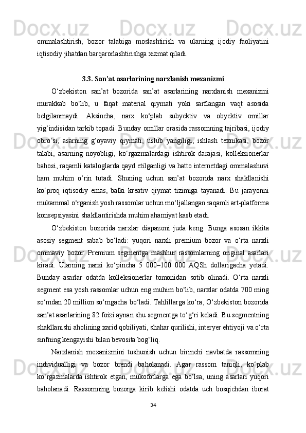 ommalashtirish,   bozor   talabiga   moslashtirish   va   ularning   ijodiy   faoliyatini
iqtisodiy jihatdan barqarorlashtirishga xizmat qiladi.
3.3. San’at asarlarining narxlanish mexanizmi
O‘zbekiston   san’at   bozorida   san’at   asarlarining   narxlanish   mexanizmi
murakkab   bo‘lib,   u   faqat   material   qiymati   yoki   sarflangan   vaqt   asosida
belgilanmaydi.   Aksincha,   narx   ko‘plab   subyektiv   va   obyektiv   omillar
yig‘indisidan tarkib topadi. Bunday omillar orasida rassomning tajribasi, ijodiy
obro‘si,   asarning   g‘oyaviy   qiymati,   uslub   yangiligi,   ishlash   texnikasi,   bozor
talabi,   asarning   noyobligi,   ko‘rgazmalardagi   ishtirok   darajasi,   kolleksionerlar
bahosi, raqamli kataloglarda qayd etilganligi va hatto internetdagi ommalashuvi
ham   muhim   o‘rin   tutadi.   Shuning   uchun   san’at   bozorida   narx   shakllanishi
ko‘proq   iqtisodiy   emas,   balki   kreativ   qiymat   tizimiga   tayanadi.   Bu   jarayonni
mukammal o‘rganish yosh rassomlar uchun mo‘ljallangan raqamli art-platforma
konsepsiyasini shakllantirishda muhim ahamiyat kasb etadi.
O‘zbekiston   bozorida   narxlar   diapazoni   juda   keng.   Bunga   asosan   ikkita
asosiy   segment   sabab   bo‘ladi:   yuqori   narxli   premium   bozor   va   o‘rta   narxli
ommaviy   bozor.   Premium   segmentga   mashhur   rassomlarning   original   asarlari
kiradi.   Ularning   narxi   ko‘pincha   5   000–100   000   AQSh   dollarigacha   yetadi.
Bunday   asarlar   odatda   kolleksionerlar   tomonidan   sotib   olinadi.   O‘rta   narxli
segment esa yosh rassomlar uchun eng muhim bo‘lib, narxlar odatda 700 ming
so‘mdan 20 million so‘mgacha bo‘ladi. Tahlillarga ko‘ra, O‘zbekiston bozorida
san’at asarlarining 82 foizi aynan shu segmentga to‘g‘ri keladi. Bu segmentning
shakllanishi aholining xarid qobiliyati, shahar qurilishi, interyer ehtiyoji va o‘rta
sinfning kengayishi bilan bevosita bog‘liq.
Narxlanish   mexanizmini   tushunish   uchun   birinchi   navbatda   rassomning
individualligi   va   bozor   brendi   baholanadi.   Agar   rassom   taniqli,   ko‘plab
ko‘rgazmalarda   ishtirok   etgan,   mukofotlarga   ega   bo‘lsa,   uning   asarlari   yuqori
baholanadi.   Rassomning   bozorga   kirib   kelishi   odatda   uch   bosqichdan   iborat
34 