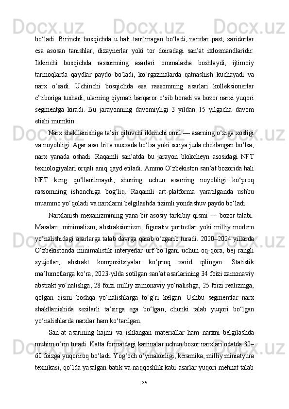 bo‘ladi.   Birinchi   bosqichda   u   hali   tanilmagan   bo‘ladi,   narxlar   past,   xaridorlar
esa   asosan   tanishlar,   dizaynerlar   yoki   tor   doiradagi   san’at   ixlosmandlaridir.
Ikkinchi   bosqichda   rassomning   asarlari   ommalasha   boshlaydi,   ijtimoiy
tarmoqlarda   qaydlar   paydo   bo‘ladi,   ko‘rgazmalarda   qatnashish   kuchayadi   va
narx   o‘sadi.   Uchinchi   bosqichda   esa   rassomning   asarlari   kolleksionerlar
e’tiboriga tushadi, ularning qiymati barqaror o‘sib boradi va bozor narxi yuqori
segmentga   kiradi.   Bu   jarayonning   davomiyligi   3   yildan   15   yilgacha   davom
etishi mumkin.
Narx shakllanishiga ta’sir qiluvchi ikkinchi omil — asarning o‘ziga xosligi
va noyobligi. Agar asar bitta nusxada bo‘lsa yoki seriya juda cheklangan bo‘lsa,
narx   yanada   oshadi.   Raqamli   san’atda   bu   jarayon   blokcheyn   asosidagi   NFT
texnologiyalari orqali aniq qayd etiladi. Ammo O‘zbekiston san’at bozorida hali
NFT   keng   qo‘llanilmaydi,   shuning   uchun   asarning   noyobligi   ko‘proq
rassomning   ishonchiga   bog‘liq.   Raqamli   art-platforma   yaratilganda   ushbu
muammo yo‘qoladi va narxlarni belgilashda tizimli yondashuv paydo bo‘ladi.
Narxlanish mexanizmining yana bir asosiy tarkibiy qismi — bozor talabi.
Masalan,   minimalizm,   abstraksionizm,   figurativ   portretlar   yoki   milliy   modern
yo‘nalishidagi asarlarga talab davrga qarab o‘zgarib turadi. 2020–2024 yillarda
O‘zbekistonda   minimalistik   interyerlar   urf   bo‘lgani   uchun   oq-qora,   bej   rangli
syujetlar,   abstrakt   kompozitsiyalar   ko‘proq   xarid   qilingan.   Statistik
ma’lumotlarga ko‘ra, 2023-yilda sotilgan san’at asarlarining 34 foizi zamonaviy
abstrakt yo‘nalishga, 28 foizi milliy zamonaviy yo‘nalishga, 25 foizi realizmga,
qolgan   qismi   boshqa   yo‘nalishlarga   to‘g‘ri   kelgan.   Ushbu   segmentlar   narx
shakllanishida   sezilarli   ta’sirga   ega   bo‘lgan,   chunki   talab   yuqori   bo‘lgan
yo‘nalishlarda narxlar ham ko‘tarilgan.
San’at   asarining   hajmi   va   ishlangan   materiallar   ham   narxni   belgilashda
muhim o‘rin tutadi. Katta formatdagi kartinalar uchun bozor narxlari odatda 30–
60 foizga yuqoriroq bo‘ladi. Yog‘och o‘ymakorligi, keramika, milliy miniatyura
texnikasi, qo‘lda yasalgan batik va naqqoshlik kabi asarlar yuqori mehnat talab
35 
