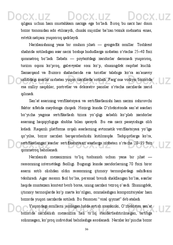 qilgani   uchun   ham   mustahkam   narxga   ega   bo‘ladi.   Biroq   bu   narx   har   doim
bozor tomonidan ado etilmaydi, chunki mijozlar ba’zan texnik mehnatni emas,
estetik natijani yuqoriroq qadrlaydi.
Narxlanishning   yana   bir   muhim   jihati   —   geografik   omillar.   Toshkent
shahrida sotiladigan asar narxi boshqa hududlarga nisbatan o‘rtacha 25–40 foiz
qimmatroq   bo‘ladi.   Sababi   —   poytaxtdagi   xaridorlar   daromadi   yuqoriroq,
turizm   oqimi   ko‘proq,   galereyalar   soni   ko‘p,   shuningdek   raqobat   kuchli.
Samarqand   va   Buxoro   shaharlarida   esa   turistlar   talabiga   ko‘ra   an’anaviy
uslubdagi asarlar nisbatan yuqori narxlarda sotiladi. Farg‘ona vodiysi  bozorida
esa   milliy   naqshlar,   portretlar   va   dekorativ   panolar   o‘rtacha   narxlarda   xarid
qilinadi.
San’at   asarining   verifikatsiyasi   va   sertifikatlanishi   ham   narxni   oshiruvchi
faktor   sifatida  maydonga   chiqadi.   Hozirgi   kunda  O‘zbekistonda   san’at   asarlari
bo‘yicha   yagona   sertifikatlash   tizimi   yo‘qligi   sababli   ko‘plab   xaridorlar
asarning   haqiqiyligiga   shubha   bilan   qaraydi.   Bu   esa   narx   pasayishiga   olib
keladi.   Raqamli   platforma   orqali   asarlarning   avtomatik   verifikatsiyasi   yo‘lga
qo‘yilsa,   bozor   narxlari   barqarorlashishi   kutilmoqda.   Tadqiqotlarga   ko‘ra,
sertifikatlangan   asarlar   sertifikatsiyasiz   asarlarga   nisbatan   o‘rtacha   20–35   foiz
qimmatroq baholanadi.
Narxlanish   mexanizmini   to‘liq   tushunish   uchun   yana   bir   jihat   —
rassomning   internetdagi   faolligi.   Bugungi   kunda   xaridorlarning   70   foizi   biror
asarni   sotib   olishdan   oldin   rassomning   ijtimoiy   tarmoqlardagi   sahifasini
tekshiradi. Agar rassom faol bo‘lsa, pеrsonal brendi shakllangan bo‘lsa, asarlar
haqida muntazam kontent berib borsa, uning narxlari tezroq o‘sadi. Shuningdek,
ijtimoiy  tarmoqlarda  ko‘p  marta  ko‘rilgan,  ommalashgan  kompozitsiyalar   ham
bozorda yuqori narxlarda sotiladi. Bu fenomen “viral qiymat” deb ataladi.
Yuqoridagi omillarni jamlagan holda aytish mumkinki, O‘zbekiston san’at
bozorida   narxlanish   mexanizmi   hali   to‘liq   standartlashtirilmagan,   tartibga
solinmagan, ko‘proq individual baholashga asoslanadi. Narxlar ko‘pincha bozor
36 