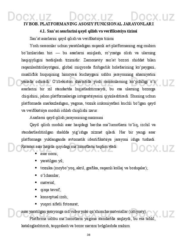 IV BOB. PLATFORMANING ASOSIY FUNKSIONAL JARAYONLARI
4.1. San’at asarlarini qayd qilish va verifikatsiya tizimi
San’at asarlarini qayd qilish va verifikatsiya tizimi
Yosh rassomlar uchun yaratiladigan raqamli art-platformaning eng muhim
bo‘limlaridan   biri   —   bu   asarlarni   aniqlash,   ro‘yxatga   olish   va   ularning
haqiqiyligini   tasdiqlash   tizimidir.   Zamonaviy   san’at   bozori   shiddat   bilan
raqamlashtirilayotgani,   global   miqyosda   firibgarlik   holatlarining   ko‘paygani,
mualliflik   huquqining   himoyasi   kuchaygani   ushbu   jarayonning   ahamiyatini
yanada   oshiradi.   O‘zbekiston   sharoitida   yosh   rassomlarning   ko‘pchiligi   o‘z
asarlarini   bir   xil   standartda   hujjatlashtirmaydi,   bu   esa   ularning   bozorga
chiqishini, jahon platformalariga integratsiyasini qiyinlashtiradi. Shuning uchun
platformada   markazlashgan,   yagona,   texnik   imkoniyatlari   kuchli   bo‘lgan   qayd
va verifikatsiya moduli ishlab chiqilishi zarur.
Asarlarni qayd qilish jarayonining mazmuni
Qayd   qilish   moduli   asar   haqidagi   barcha   ma’lumotlarni   to‘liq,   izchil   va
standartlashtirilgan   shaklda   yig‘ishga   xizmat   qiladi.   Har   bir   yangi   asar
platformaga   yuklanganda   avtomatik   identifikatsiya   jarayoni   ishga   tushadi.
Rassom asar haqida quyidagi ma’lumotlarni taqdim etadi:
 asar nomi;
 yaratilgan yil;
 texnika (moybo‘yoq, akril, grafika, raqamli kollaj va boshqalar);
 o‘lchamlar;
 material;
 qisqa tavsif;
 konseptual izoh;
 yuqori sifatli fotosurat;
asar yaratilgan jarayonga oid video yoki qo‘shimcha materiallar (ixtiyoriy).
Platforma   ushbu   ma’lumotlarni   yagona   standartda   saqlaydi,   bu   esa   tahlil,
kataloglashtirish, taqqoslash va bozor narxini belgilashda muhim.
38 