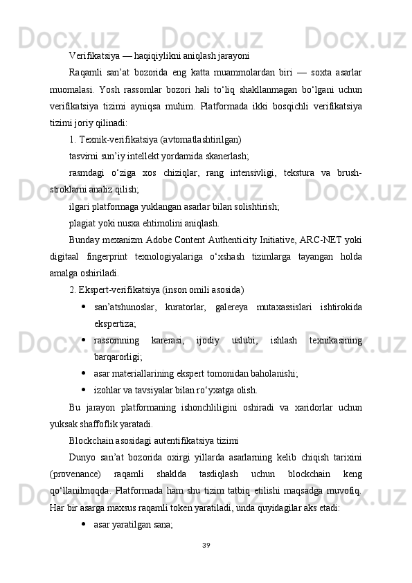 Verifikatsiya — haqiqiylikni aniqlash jarayoni
Raqamli   san’at   bozorida   eng   katta   muammolardan   biri   —   soxta   asarlar
muomalasi.   Yosh   rassomlar   bozori   hali   to‘liq   shakllanmagan   bo‘lgani   uchun
verifikatsiya   tizimi   ayniqsa   muhim.   Platformada   ikki   bosqichli   verifikatsiya
tizimi joriy qilinadi:
1. Texnik-verifikatsiya (avtomatlashtirilgan)
tasvirni sun’iy intellekt yordamida skanerlash;
rasmdagi   o‘ziga   xos   chiziqlar,   rang   intensivligi,   tekstura   va   brush-
stroklarni analiz qilish;
ilgari platformaga yuklangan asarlar bilan solishtirish;
plagiat yoki nusxa ehtimolini aniqlash.
Bunday mexanizm Adobe Content Authenticity Initiative, ARC-NET yoki
digitaal   fingerprint   texnologiyalariga   o‘xshash   tizimlarga   tayangan   holda
amalga oshiriladi.
2. Ekspert-verifikatsiya (inson omili asosida)
 san’atshunoslar,   kuratorlar,   galereya   mutaxassislari   ishtirokida
ekspertiza;
 rassomning   karerasi,   ijodiy   uslubi,   ishlash   texnikasining
barqarorligi;
 asar materiallarining ekspert tomonidan baholanishi;
 izohlar va tavsiyalar bilan ro‘yxatga olish.
Bu   jarayon   platformaning   ishonchliligini   oshiradi   va   xaridorlar   uchun
yuksak shaffoflik yaratadi.
Blockchain asosidagi autentifikatsiya tizimi
Dunyo   san’at   bozorida   oxirgi   yillarda   asarlarning   kelib   chiqish   tarixini
(provenance)   raqamli   shaklda   tasdiqlash   uchun   blockchain   keng
qo‘llanilmoqda.   Platformada   ham   shu   tizim   tatbiq   etilishi   maqsadga   muvofiq.
Har bir asarga maxsus raqamli token yaratiladi, unda quyidagilar aks etadi:
 asar yaratilgan sana;
39 