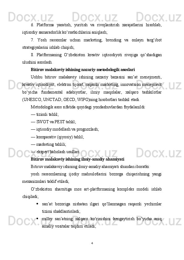 6.   Platforma   yaratish,   yuritish   va   rivojlantirish   xarajatlarini   hisoblab,
iqtisodiy samaradorlik ko‘rsatkichlarini aniqlash;
7.   Yosh   rassomlar   uchun   marketing,   brending   va   onlayn   targ‘ibot
strategiyalarini ishlab chiqish;
8.   Platformaning   O‘zbekiston   kreativ   iqtisodiyoti   rivojiga   qo‘shadigan
ulushini asoslash.
Bitiruv malakaviy ishining nazariy-metodologik asoslari
Ushbu   bitiruv   malakaviy   ishining   nazariy   bazasini   san’at   menejmenti,
kreativ   iqtisodiyot,   elektron   tijorat,   raqamli   marketing,  innovatsion   menejment
bo‘yicha   fundamental   adabiyotlar,   ilmiy   maqolalar,   xalqaro   tashkilotlar
(UNESCO, UNCTAD, OECD, WIPO)ning hisobotlari tashkil etadi.
Metodologik asos sifatida quyidagi yondashuvlardan foydalanildi:
— tizimli tahlil;
— SWOT va PEST tahlil;
— iqtisodiy modellash va prognozlash;
— komparativ (qiyosiy) tahlil;
— marketing tahlili;
— ekspert baholash usullari.
Bitiruv malakaviy ishining ilmiy-amaliy ahamiyati
Bitiruv malakaviy ishining ilmiy-amaliy ahamiyati shundan iboratki:
yosh   rassomlarning   ijodiy   mahsulotlarini   bozorga   chiqarishning   yangi
mexanizmlari taklif etiladi;
O‘zbekiston   sharoitiga   mos   art-platformaning   kompleks   modeli   ishlab
chiqiladi;
 san’at   bozoriga   nisbatan   ilgari   qo‘llanmagan   raqamli   yechimlar
tizimi shakllantiriladi;
 milliy   san’atning   xalqaro   ko‘rinishini   kengaytirish   bo‘yicha   aniq
amaliy vositalar taqdim etiladi;
4 