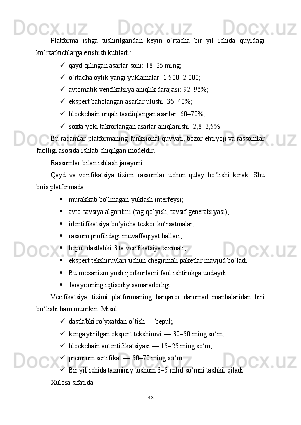 Platforma   ishga   tushirilgandan   keyin   o‘rtacha   bir   yil   ichida   quyidagi
ko‘rsatkichlarga erishish kutiladi:
 qayd qilingan asarlar soni: 18–25 ming;
 o‘rtacha oylik yangi yuklamalar: 1 500–2 000;
 avtomatik verifikatsiya aniqlik darajasi: 92–96%;
 ekspert baholangan asarlar ulushi: 35–40%;
 blockchain orqali tasdiqlangan asarlar: 60–70%;
 soxta yoki takrorlangan asarlar aniqlanishi: 2,8–3,5%.
Bu raqamlar platformaning funksional quvvati, bozor ehtiyoji va rassomlar
faolligi asosida ishlab chiqilgan modeldir.
Rassomlar bilan ishlash jarayoni
Qayd   va   verifikatsiya   tizimi   rassomlar   uchun   qulay   bo‘lishi   kerak.   Shu
bois platformada:
 murakkab bo‘lmagan yuklash interfeysi;
 avto-tavsiya algoritmi (tag qo‘yish, tavsif generatsiyasi);
 identifikatsiya bo‘yicha tezkor ko‘rsatmalar;
 rassom profilidagi muvaffaqiyat ballari;
 bepul dastlabki 3 ta verifikatsiya xizmati;
 ekspert tekshiruvlari uchun chegirmali paketlar mavjud bo‘ladi.
 Bu mexanizm yosh ijodkorlarni faol ishtirokga undaydi.
 Jarayonning iqtisodiy samaradorligi
Verifikatsiya   tizimi   platformaning   barqaror   daromad   manbalaridan   biri
bo‘lishi ham mumkin. Misol:
 dastlabki ro‘yxatdan o‘tish — bepul;
 kengaytirilgan ekspert tekshiruvi — 30–50 ming so‘m;
 blockchain autentifikatsiyasi — 15–25 ming so‘m;
 premium sertifikat — 50–70 ming so‘m.
 Bir yil ichida taxminiy tushum 3–5 mlrd so‘mni tashkil qiladi.
Xulosa sifatida
43 
