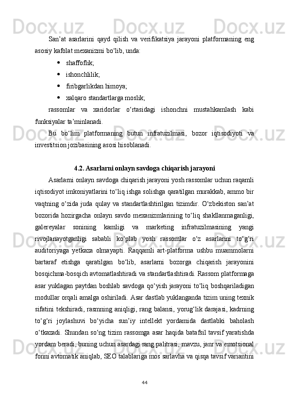 San’at   asarlarini   qayd   qilish   va   verifikatsiya   jarayoni   platformaning   eng
asosiy kafolat mexanizmi bo‘lib, unda:
 shaffoflik;
 ishonchlilik;
 firibgarlikdan himoya;
 xalqaro standartlarga moslik;
rassomlar   va   xaridorlar   o‘rtasidagi   ishonchni   mustahkamlash   kabi
funksiyalar ta’minlanadi.
Bu   bo‘lim   platformaning   butun   infratuzilmasi,   bozor   iqtisodiyoti   va
investitsion jozibasining asosi hisoblanadi.
4.2. Asarlarni onlayn savdoga chiqarish jarayoni
Asarlarni onlayn savdoga chiqarish jarayoni yosh rassomlar uchun raqamli
iqtisodiyot imkoniyatlarini to‘liq ishga solishga qaratilgan murakkab, ammo bir
vaqtning   o‘zida   juda   qulay   va   standartlashtirilgan   tizimdir.   O‘zbekiston   san’at
bozorida   hozirgacha   onlayn   savdo   mexanizmlarining   to‘liq   shakllanmaganligi,
galereyalar   sonining   kamligi   va   marketing   infratuzilmasining   yangi
rivojlanayotganligi   sababli   ko‘plab   yosh   rassomlar   o‘z   asarlarini   to‘g‘ri
auditoriyaga   yetkaza   olmayapti.   Raqqamli   art-platforma   ushbu   muammolarni
bartaraf   etishga   qaratilgan   bo‘lib,   asarlarni   bozorga   chiqarish   jarayonini
bosqichma-bosqich avtomatlashtiradi va standartlashtiradi. Rassom platformaga
asar yuklagan paytdan boshlab savdoga qo‘yish jarayoni to‘liq boshqariladigan
modullar orqali amalga oshiriladi. Asar dastlab yuklanganda tizim uning texnik
sifatini tekshiradi, rasmning aniqligi, rang balansi, yorug‘lik darajasi, kadrning
to‘g‘ri   joylashuvi   bo‘yicha   sun’iy   intellekt   yordamida   dastlabki   baholash
o‘tkazadi.  Shundan so‘ng tizim  rassomga  asar  haqida batafsil  tavsif  yaratishda
yordam beradi, buning uchun asardagi rang palitrasi, mavzu, janr va emotsional
fonni avtomatik aniqlab, SEO talablariga mos sarlavha va qisqa tavsif variantini
44 