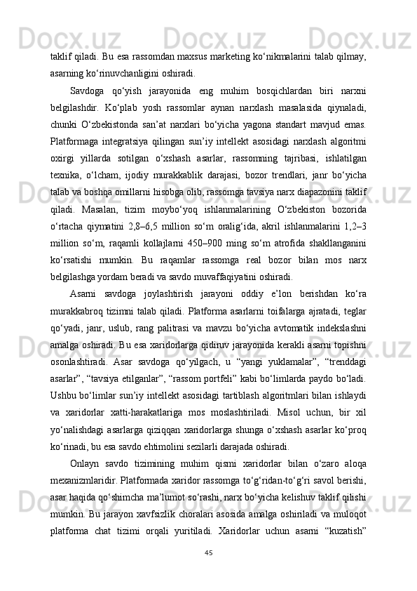 taklif qiladi. Bu esa rassomdan maxsus marketing ko‘nikmalarini talab qilmay,
asarning ko‘rinuvchanligini oshiradi.
Savdoga   qo‘yish   jarayonida   eng   muhim   bosqichlardan   biri   narxni
belgilashdir.   Ko‘plab   yosh   rassomlar   aynan   narxlash   masalasida   qiynaladi,
chunki   O‘zbekistonda   san’at   narxlari   bo‘yicha   yagona   standart   mavjud   emas.
Platformaga   integratsiya   qilingan   sun’iy   intellekt   asosidagi   narxlash   algoritmi
oxirgi   yillarda   sotilgan   o‘xshash   asarlar,   rassomning   tajribasi,   ishlatilgan
texnika,   o‘lcham,   ijodiy   murakkablik   darajasi,   bozor   trendlari,   janr   bo‘yicha
talab va boshqa omillarni hisobga olib, rassomga tavsiya narx diapazonini taklif
qiladi.   Masalan,   tizim   moybo‘yoq   ishlanmalarining   O‘zbekiston   bozorida
o‘rtacha   qiymatini   2,8–6,5   million   so‘m   oralig‘ida,   akril   ishlanmalarini   1,2–3
million   so‘m,   raqamli   kollajlarni   450–900   ming   so‘m   atrofida   shakllanganini
ko‘rsatishi   mumkin.   Bu   raqamlar   rassomga   real   bozor   bilan   mos   narx
belgilashga yordam beradi va savdo muvaffaqiyatini oshiradi.
Asarni   savdoga   joylashtirish   jarayoni   oddiy   e’lon   berishdan   ko‘ra
murakkabroq  tizimni   talab  qiladi.  Platforma  asarlarni  toifalarga   ajratadi,  teglar
qo‘yadi,   janr,   uslub,   rang   palitrasi   va   mavzu   bo‘yicha   avtomatik   indekslashni
amalga oshiradi. Bu esa xaridorlarga qidiruv jarayonida kerakli asarni topishni
osonlashtiradi.   Asar   savdoga   qo‘yilgach,   u   “yangi   yuklamalar”,   “trenddagi
asarlar”, “tavsiya etilganlar”, “rassom portfeli” kabi bo‘limlarda paydo bo‘ladi.
Ushbu bo‘limlar sun’iy intellekt asosidagi  tartiblash  algoritmlari bilan ishlaydi
va   xaridorlar   xatti-harakatlariga   mos   moslashtiriladi.   Misol   uchun,   bir   xil
yo‘nalishdagi   asarlarga   qiziqqan   xaridorlarga   shunga   o‘xshash   asarlar   ko‘proq
ko‘rinadi, bu esa savdo ehtimolini sezilarli darajada oshiradi.
Onlayn   savdo   tizimining   muhim   qismi   xaridorlar   bilan   o‘zaro   aloqa
mexanizmlaridir. Platformada xaridor rassomga to‘g‘ridan-to‘g‘ri savol berishi,
asar haqida qo‘shimcha ma’lumot so‘rashi, narx bo‘yicha kelishuv taklif qilishi
mumkin. Bu jarayon xavfsizlik choralari  asosida  amalga oshiriladi va muloqot
platforma   chat   tizimi   orqali   yuritiladi.   Xaridorlar   uchun   asarni   “kuzatish”
45 