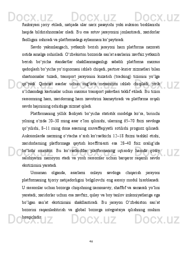 funksiyasi   joriy   etiladi,   natijada   ular   narx   pasayishi   yoki   auksion   boshlanishi
haqida   bildirishnomalar   oladi.   Bu   esa   sotuv   jarayonini   jonlantiradi,   xaridorlar
faolligini oshiradi va platformadagi aylanmani ko‘paytiradi.
Savdo   yakunlangach,   yetkazib   berish   jarayoni   ham   platforma   nazorati
ostida amalga oshiriladi. O‘zbekiston bozorida san’at asarlarini xavfsiz yetkazib
berish   bo‘yicha   standartlar   shakllanmaganligi   sababli   platforma   maxsus
qadoqlash bo‘yicha yo‘riqnomani ishlab chiqadi, partner-kurier xizmatlari bilan
shartnomalar   tuzadi,   transport   jarayonini   kuzatish   (tracking)   tizimini   yo‘lga
qo‘yadi.   Qimmat   asarlar   uchun   sug‘urta   mexanizmi   ishlab   chiqiladi,   yirik
o‘lchamdagi kartinalar uchun maxsus transport paketlari taklif etiladi. Bu tizim
rassomning   ham,   xaridorning   ham   xavotirini   kamaytiradi   va   platforma   orqali
savdo hajmining oshishiga xizmat qiladi.
Platformaning   yillik   faoliyati   bo‘yicha   statistik   modelga   ko‘ra,   birinchi
yilning   o‘zida   20–30   ming   asar   e’lon   qilinishi,   ularning   65–70   foizi   savdoga
qo‘yilishi,   8–11   ming   dona   asarning   muvaffaqiyatli   sotilishi   prognoz   qilinadi.
Auksionlarda   narxning   o‘rtacha   o‘sish   ko‘rsatkichi   12–18   foizni   tashkil   etishi,
xaridorlarning   platformaga   qaytish   koeffitsienti   esa   28–40   foiz   oralig‘ida
bo‘lishi   mumkin.   Bu   ko‘rsatkichlar   platformaning   iqtisodiy   hamda   ijodiy
salohiyatini   namoyon   etadi   va   yosh   rassomlar   uchun   barqaror   raqamli   savdo
ekotizimini yaratadi.
Umuman   olganda,   asarlarni   onlayn   savdoga   chiqarish   jarayoni
platformaning   tijoriy   natijadorligini   belgilovchi   eng   asosiy   modul   hisoblanadi.
U rassomlar uchun bozorga chiqishning zamonaviy, shaffof va samarali yo‘lini
yaratadi; xaridorlar uchun esa xavfsiz, qulay va boy tanlov imkoniyatlariga ega
bo‘lgan   san’at   ekotizimini   shakllantiradi.   Bu   jarayon   O‘zbekiston   san’at
bozorini   raqamlashtirish   va   global   bozorga   integratsiya   qilishning   muhim
bosqichidir.
46 
