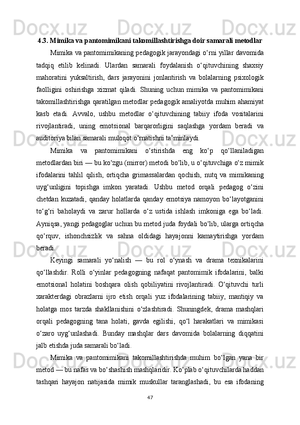 4.3. Mimika va pantomimikani takomillashtirishga doir samarali metodlar
Mimika va pantomimikaning pedagogik jarayondagi o‘rni yillar davomida
tadqiq   etilib   kelinadi.   Ulardan   samarali   foydalanish   o‘qituvchining   shaxsiy
mahoratini   yuksaltirish,   dars   jarayonini   jonlantirish   va   bolalarning   psixologik
faolligini   oshirishga   xizmat   qiladi.   Shuning   uchun   mimika   va   pantomimikani
takomillashtirishga qaratilgan metodlar pedagogik amaliyotda muhim ahamiyat
kasb   etadi.   Avvalo,   ushbu   metodlar   o‘qituvchining   tabiiy   ifoda   vositalarini
rivojlantiradi,   uning   emotsional   barqarorligini   saqlashga   yordam   beradi   va
auditoriya bilan samarali muloqot o‘rnatishni ta’minlaydi.
Mimika   va   pantomimikani   o‘stirishda   eng   ko‘p   qo‘llaniladigan
metodlardan biri — bu ko‘zgu (mirror) metodi bo‘lib, u o‘qituvchiga o‘z mimik
ifodalarini   tahlil   qilish,   ortiqcha   grimassalardan   qochish,   nutq   va   mimikaning
uyg‘unligini   topishga   imkon   yaratadi.   Ushbu   metod   orqali   pedagog   o‘zini
chetdan   kuzatadi,   qanday   holatlarda   qanday   emotsiya   namoyon   bo‘layotganini
to‘g‘ri   baholaydi   va   zarur   hollarda   o‘z   ustida   ishlash   imkoniga   ega   bo‘ladi.
Ayniqsa, yangi pedagoglar uchun bu metod juda foydali bo‘lib, ularga ortiqcha
qo‘rquv,   ishonchsizlik   va   sahna   oldidagi   hayajonni   kamaytirishga   yordam
beradi.
Keyingi   samarali   yo‘nalish   —   bu   rol   o‘ynash   va   drama   texnikalarini
qo‘llashdir.   Rolli   o‘yinlar   pedagogning   nafaqat   pantomimik   ifodalarini,   balki
emotsional   holatini   boshqara   olish   qobiliyatini   rivojlantiradi.   O‘qituvchi   turli
xarakterdagi   obrazlarni   ijro   etish   orqali   yuz   ifodalarining   tabiiy,   mantiqiy   va
holatga   mos   tarzda   shakllanishini   o‘zlashtiradi.   Shuningdek,   drama   mashqlari
orqali   pedagogning   tana   holati,   gavda   egilishi,   qo‘l   harakatlari   va   mimikasi
o‘zaro   uyg‘unlashadi.   Bunday   mashqlar   dars   davomida   bolalarning   diqqatini
jalb etishda juda samarali bo‘ladi.
Mimika   va   pantomimikani   takomillashtirishda   muhim   bo‘lgan   yana   bir
metod — bu nafas va bo‘shashish mashqlaridir. Ko‘plab o‘qituvchilarda haddan
tashqari   hayajon   natijasida   mimik   muskullar   taranglashadi,   bu   esa   ifodaning
47 