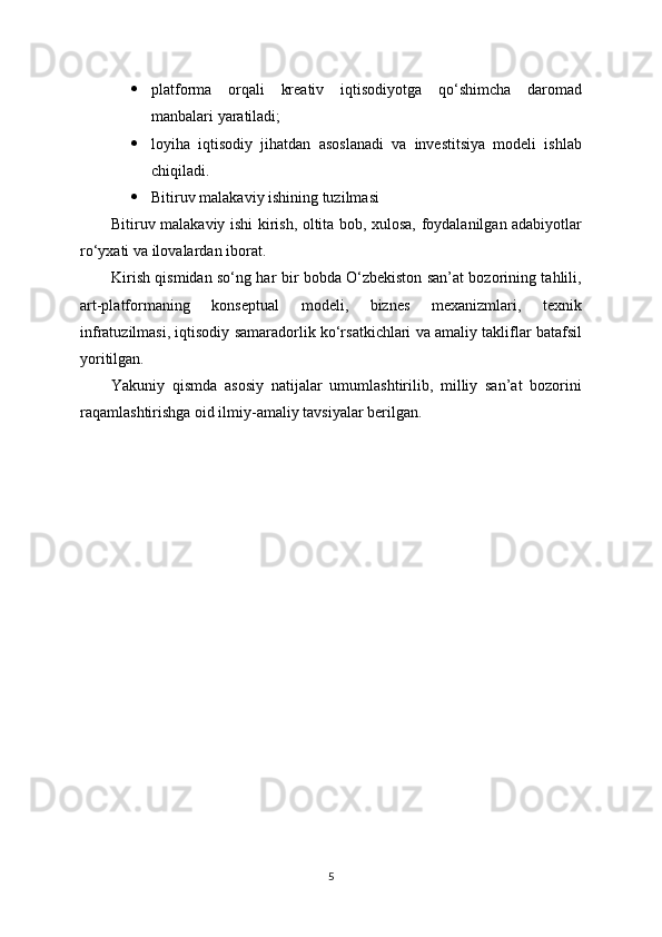  platforma   orqali   kreativ   iqtisodiyotga   qo‘shimcha   daromad
manbalari yaratiladi;
 loyiha   iqtisodiy   jihatdan   asoslanadi   va   investitsiya   modeli   ishlab
chiqiladi.
 Bitiruv malakaviy ishining tuzilmasi
Bitiruv malakaviy ishi kirish, oltita bob, xulosa, foydalanilgan adabiyotlar
ro‘yxati va ilovalardan iborat.
Kirish qismidan so‘ng har bir bobda O‘zbekiston san’at bozorining tahlili,
art-platformaning   konseptual   modeli,   biznes   mexanizmlari,   texnik
infratuzilmasi, iqtisodiy samaradorlik ko‘rsatkichlari va amaliy takliflar batafsil
yoritilgan.
Yakuniy   qismda   asosiy   natijalar   umumlashtirilib,   milliy   san’at   bozorini
raqamlashtirishga oid ilmiy-amaliy tavsiyalar berilgan.
5 