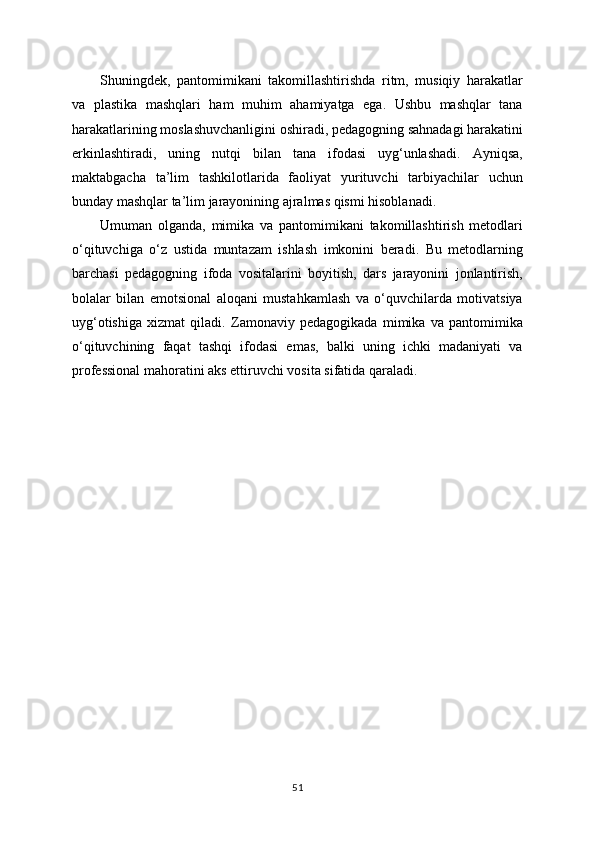Shuningdek,   pantomimikani   takomillashtirishda   ritm,   musiqiy   harakatlar
va   plastika   mashqlari   ham   muhim   ahamiyatga   ega.   Ushbu   mashqlar   tana
harakatlarining moslashuvchanligini oshiradi, pedagogning sahnadagi harakatini
erkinlashtiradi,   uning   nutqi   bilan   tana   ifodasi   uyg‘unlashadi.   Ayniqsa,
maktabgacha   ta’lim   tashkilotlarida   faoliyat   yurituvchi   tarbiyachilar   uchun
bunday mashqlar ta’lim jarayonining ajralmas qismi hisoblanadi.
Umuman   olganda,   mimika   va   pantomimikani   takomillashtirish   metodlari
o‘qituvchiga   o‘z   ustida   muntazam   ishlash   imkonini   beradi.   Bu   metodlarning
barchasi   pedagogning   ifoda   vositalarini   boyitish,   dars   jarayonini   jonlantirish,
bolalar   bilan   emotsional   aloqani   mustahkamlash   va   o‘quvchilarda   motivatsiya
uyg‘otishiga   xizmat   qiladi.   Zamonaviy   pedagogikada   mimika   va   pantomimika
o‘qituvchining   faqat   tashqi   ifodasi   emas,   balki   uning   ichki   madaniyati   va
professional mahoratini aks ettiruvchi vosita sifatida qaraladi.
51 