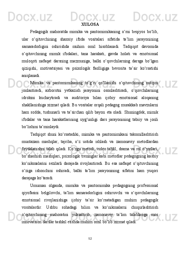 XULOSA
Pedagogik   mahoratda   mimika   va   pantomimikaning   o‘rni   beqiyos   bo‘lib,
ular   o‘qituvchining   shaxsiy   ifoda   vositalari   sifatida   ta’lim   jarayonining
samaradorligini   oshirishda   muhim   omil   hisoblanadi.   Tadqiqot   davomida
o‘qituvchining   mimik   ifodalari,   tana   harakati,   gavda   holati   va   emotsional
muloqoti   nafaqat   darsning   mazmuniga,   balki   o‘quvchilarning   darsga   bo‘lgan
qiziqishi,   motivatsiyasi   va   psixologik   faolligiga   bevosita   ta’sir   ko‘rsatishi
aniqlanadi.
Mimika   va   pantomimikaning   to‘g‘ri   qo‘llanishi   o‘qituvchining   nutqini
jonlantiradi,   axborotni   yetkazish   jarayonini   osonlashtiradi,   o‘quvchilarning
idrokini   kuchaytiradi   va   auditoriya   bilan   ijobiy   emotsional   aloqaning
shakllanishiga xizmat qiladi. Bu vositalar orqali pedagog murakkab mavzularni
ham   sodda,   tushunarli   va   ta’sirchan   qilib   bayon   eta   oladi.   Shuningdek,   mimik
ifodalar   va   tana   harakatlarining   uyg‘unligi   dars   jarayonining   tabiiy   va   jonli
bo‘lishini ta’minlaydi.
Tadqiqot   shuni   ko‘rsatadiki,   mimika   va   pantomimikani   takomillashtirish
muntazam   mashqlar,   tajriba,   o‘z   ustida   ishlash   va   zamonaviy   metodlardan
foydalanishni  talab qiladi. Ko‘zgu metodi, video tahlil, drama  va rol  o‘yinlari,
bo‘shashish mashqlari, psixologik treninglar kabi metodlar pedagogning kasbiy
ko‘nikmalarini   sezilarli   darajada   rivojlantiradi.   Bu   esa   nafaqat   o‘qituvchining
o‘ziga   ishonchini   oshiradi,   balki   ta’lim   jarayonining   sifatini   ham   yuqori
darajaga ko‘taradi.
Umuman   olganda,   mimika   va   pantomimika   pedagogning   professional
qiyofasini   belgilovchi,   ta’lim   samaradorligini   oshiruvchi   va   o‘quvchilarning
emotsional   rivojlanishiga   ijobiy   ta’sir   ko‘rsatadigan   muhim   pedagogik
vositalardir.   Ushbu   sohadagi   bilim   va   ko‘nikmalarni   chuqurlashtirish
o‘qituvchining   mahoratini   yuksaltirib,   zamonaviy   ta’lim   talablariga   mos
innovatsion darslar tashkil etishda muhim omil bo‘lib xizmat qiladi.
52 
