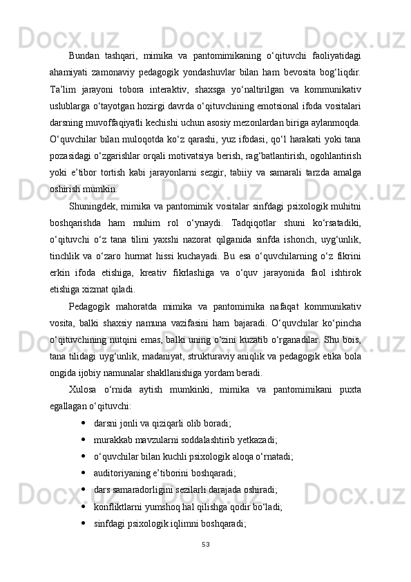 Bundan   tashqari,   mimika   va   pantomimikaning   o‘qituvchi   faoliyatidagi
ahamiyati   zamonaviy   pedagogik   yondashuvlar   bilan   ham   bevosita   bog‘liqdir.
Ta’lim   jarayoni   tobora   interaktiv,   shaxsga   yo‘naltirilgan   va   kommunikativ
uslublarga o‘tayotgan hozirgi davrda o‘qituvchining emotsional ifoda vositalari
darsning muvoffaqiyatli kechishi uchun asosiy mezonlardan biriga aylanmoqda.
O‘quvchilar  bilan muloqotda ko‘z qarashi, yuz ifodasi, qo‘l  harakati  yoki  tana
pozasidagi o‘zgarishlar orqali motivatsiya berish, rag‘batlantirish, ogohlantirish
yoki   e’tibor   tortish   kabi   jarayonlarni   sezgir,   tabiiy   va   samarali   tarzda   amalga
oshirish mumkin.
Shuningdek, mimika va pantomimik vositalar  sinfdagi psixologik muhitni
boshqarishda   ham   muhim   rol   o‘ynaydi.   Tadqiqotlar   shuni   ko‘rsatadiki,
o‘qituvchi   o‘z   tana   tilini   yaxshi   nazorat   qilganida   sinfda   ishonch,   uyg‘unlik,
tinchlik   va   o‘zaro   hurmat   hissi   kuchayadi.   Bu   esa   o‘quvchilarning   o‘z   fikrini
erkin   ifoda   etishiga,   kreativ   fikrlashiga   va   o‘quv   jarayonida   faol   ishtirok
etishiga xizmat qiladi.
Pedagogik   mahoratda   mimika   va   pantomimika   nafaqat   kommunikativ
vosita,   balki   shaxsiy   namuna   vazifasini   ham   bajaradi.   O‘quvchilar   ko‘pincha
o‘qituvchining nutqini emas, balki uning o‘zini kuzatib o‘rganadilar. Shu bois,
tana tilidagi uyg‘unlik, madaniyat, strukturaviy aniqlik va pedagogik etika bola
ongida ijobiy namunalar shakllanishiga yordam beradi.
Xulosa   o‘rnida   aytish   mumkinki,   mimika   va   pantomimikani   puxta
egallagan o‘qituvchi:
 darsni jonli va qiziqarli olib boradi;
 murakkab mavzularni soddalashtirib yetkazadi;
 o‘quvchilar bilan kuchli psixologik aloqa o‘rnatadi;
 auditoriyaning e’tiborini boshqaradi;
 dars samaradorligini sezilarli darajada oshiradi;
 konfliktlarni yumshoq hal qilishga qodir bo‘ladi;
 sinfdagi psixologik iqlimni boshqaradi;
53 