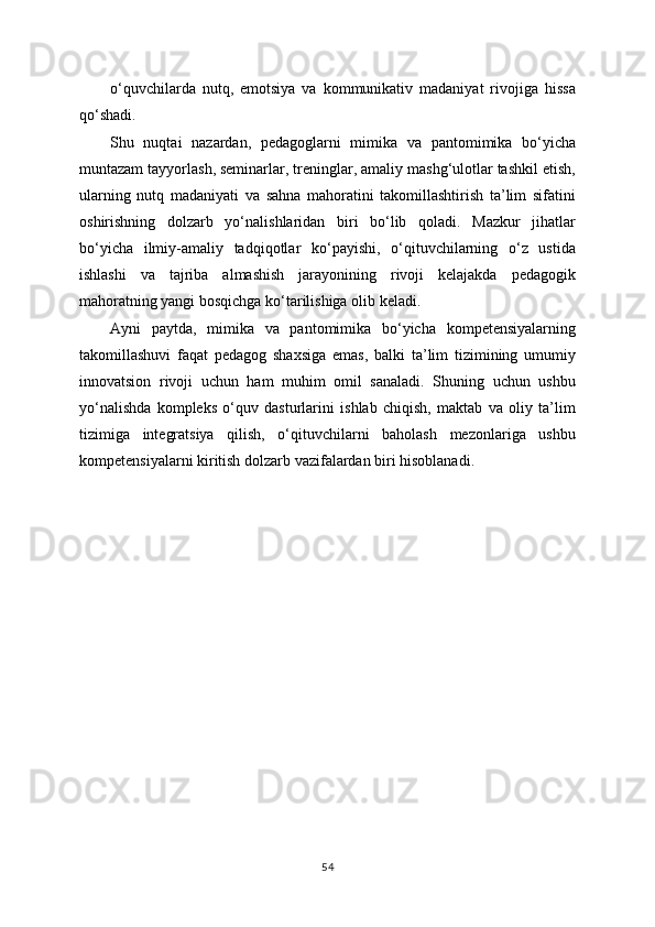 o‘quvchilarda   nutq,   emotsiya   va   kommunikativ   madaniyat   rivojiga   hissa
qo‘shadi.
Shu   nuqtai   nazardan,   pedagoglarni   mimika   va   pantomimika   bo‘yicha
muntazam tayyorlash, seminarlar, treninglar, amaliy mashg‘ulotlar tashkil etish,
ularning   nutq   madaniyati   va   sahna   mahoratini   takomillashtirish   ta’lim   sifatini
oshirishning   dolzarb   yo‘nalishlaridan   biri   bo‘lib   qoladi.   Mazkur   jihatlar
bo‘yicha   ilmiy-amaliy   tadqiqotlar   ko‘payishi,   o‘qituvchilarning   o‘z   ustida
ishlashi   va   tajriba   almashish   jarayonining   rivoji   kelajakda   pedagogik
mahoratning yangi bosqichga ko‘tarilishiga olib keladi.
Ayni   paytda,   mimika   va   pantomimika   bo‘yicha   kompetensiyalarning
takomillashuvi   faqat   pedagog   shaxsiga   emas,   balki   ta’lim   tizimining   umumiy
innovatsion   rivoji   uchun   ham   muhim   omil   sanaladi.   Shuning   uchun   ushbu
yo‘nalishda   kompleks   o‘quv   dasturlarini   ishlab   chiqish,   maktab   va   oliy   ta’lim
tizimiga   integratsiya   qilish,   o‘qituvchilarni   baholash   mezonlariga   ushbu
kompetensiyalarni kiritish dolzarb vazifalardan biri hisoblanadi.
54 
