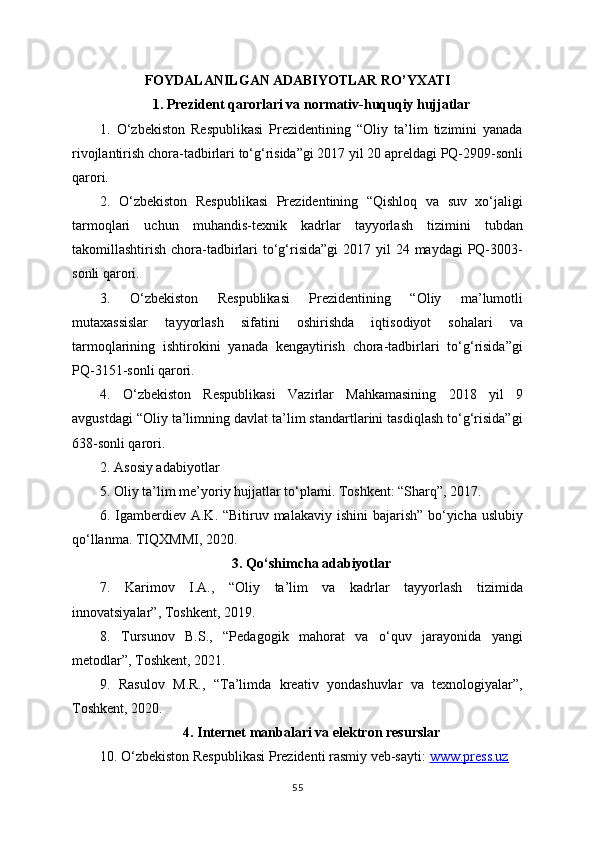FOYDALANILGAN ADABIYOTLAR RO’YXATI
1. Prezident qarorlari va normativ-huquqiy hujjatlar
1.   O‘zbekiston   Respublikasi   Prezidentining   “Oliy   ta’lim   tizimini   yanada
rivojlantirish chora-tadbirlari to‘g‘risida”gi 2017 yil 20 apreldagi PQ-2909-sonli
qarori.
2.   O‘zbekiston   Respublikasi   Prezidentining   “Qishloq   va   suv   xo‘jaligi
tarmoqlari   uchun   muhandis-texnik   kadrlar   tayyorlash   tizimini   tubdan
takomillashtirish chora-tadbirlari  to‘g‘risida”gi  2017 yil  24 maydagi  PQ-3003-
sonli qarori.
3.   O‘zbekiston   Respublikasi   Prezidentining   “Oliy   ma’lumotli
mutaxassislar   tayyorlash   sifatini   oshirishda   iqtisodiyot   sohalari   va
tarmoqlarining   ishtirokini   yanada   kengaytirish   chora-tadbirlari   to‘g‘risida”gi
PQ-3151-sonli qarori.
4.   O‘zbekiston   Respublikasi   Vazirlar   Mahkamasining   2018   yil   9
avgustdagi “Oliy ta’limning davlat ta’lim standartlarini tasdiqlash to‘g‘risida”gi
638-sonli qarori.
2. Asosiy adabiyotlar
5. Oliy ta’lim me’yoriy hujjatlar to‘plami. Toshkent: “Sharq”, 2017.
6. Igamberdiev A.K. “Bitiruv malakaviy ishini  bajarish” bo‘yicha uslubiy
qo‘llanma. TIQXMMI, 2020.
3. Qo‘shimcha adabiyotlar
7.   Karimov   I.A.,   “Oliy   ta’lim   va   kadrlar   tayyorlash   tizimida
innovatsiyalar”, Toshkent, 2019.
8.   Tursunov   B.S.,   “Pedagogik   mahorat   va   o‘quv   jarayonida   yangi
metodlar”, Toshkent, 2021.
9.   Rasulov   M.R.,   “Ta’limda   kreativ   yondashuvlar   va   texnologiyalar”,
Toshkent, 2020.
4. Internet manbalari va elektron resurslar
10. O‘zbekiston Respublikasi Prezidenti rasmiy veb-sayti:  www.press.uz  
55 