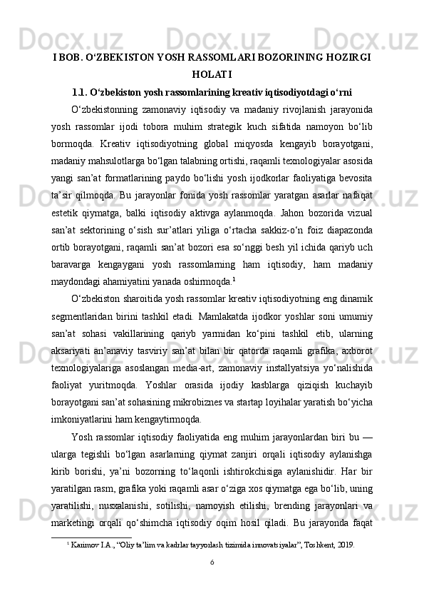 I BOB. O‘ZBEKISTON YOSH RASSOMLARI BOZORINING HOZIRGI
HOLATI
1.1. O‘zbekiston yosh rassomlarining kreativ iqtisodiyotdagi o‘rni
O‘zbekistonning   zamonaviy   iqtisodiy   va   madaniy   rivojlanish   jarayonida
yosh   rassomlar   ijodi   tobora   muhim   strategik   kuch   sifatida   namoyon   bo‘lib
bormoqda.   Kreativ   iqtisodiyotning   global   miqyosda   kengayib   borayotgani,
madaniy mahsulotlarga bo‘lgan talabning ortishi, raqamli texnologiyalar asosida
yangi   san’at   formatlarining  paydo   bo‘lishi   yosh   ijodkorlar   faoliyatiga  bevosita
ta’sir   qilmoqda.   Bu   jarayonlar   fonida   yosh   rassomlar   yaratgan   asarlar   nafaqat
estetik   qiymatga,   balki   iqtisodiy   aktivga   aylanmoqda.   Jahon   bozorida   vizual
san’at   sektorining   o‘sish   sur’atlari   yiliga   o‘rtacha   sakkiz-o‘n   foiz   diapazonda
ortib borayotgani, raqamli san’at bozori esa so‘nggi besh yil ichida qariyb uch
baravarga   kengaygani   yosh   rassomlarning   ham   iqtisodiy,   ham   madaniy
maydondagi ahamiyatini yanada oshirmoqda. 1
O‘zbekiston sharoitida yosh rassomlar kreativ iqtisodiyotning eng dinamik
segmentlaridan   birini   tashkil   etadi.   Mamlakatda   ijodkor   yoshlar   soni   umumiy
san’at   sohasi   vakillarining   qariyb   yarmidan   ko‘pini   tashkil   etib,   ularning
aksariyati   an’anaviy   tasviriy   san’at   bilan   bir   qatorda   raqamli   grafika,   axborot
texnologiyalariga   asoslangan   media-art,   zamonaviy   installyatsiya   yo‘nalishida
faoliyat   yuritmoqda.   Yoshlar   orasida   ijodiy   kasblarga   qiziqish   kuchayib
borayotgani san’at sohasining mikrobiznes va startap loyihalar yaratish bo‘yicha
imkoniyatlarini ham kengaytirmoqda.
Yosh   rassomlar   iqtisodiy   faoliyatida   eng   muhim   jarayonlardan   biri   bu   —
ularga   tegishli   bo‘lgan   asarlarning   qiymat   zanjiri   orqali   iqtisodiy   aylanishga
kirib   borishi,   ya’ni   bozorning   to‘laqonli   ishtirokchisiga   aylanishidir.   Har   bir
yaratilgan rasm, grafika yoki raqamli asar o‘ziga xos qiymatga ega bo‘lib, uning
yaratilishi,   nusxalanishi,   sotilishi,   namoyish   etilishi,   brending   jarayonlari   va
marketingi   orqali   qo‘shimcha   iqtisodiy   oqim   hosil   qiladi.   Bu   jarayonda   faqat
1
  Karimov I.A., “Oliy ta’lim va kadrlar tayyorlash tizimida innovatsiyalar”, Toshkent, 2019.
6 
