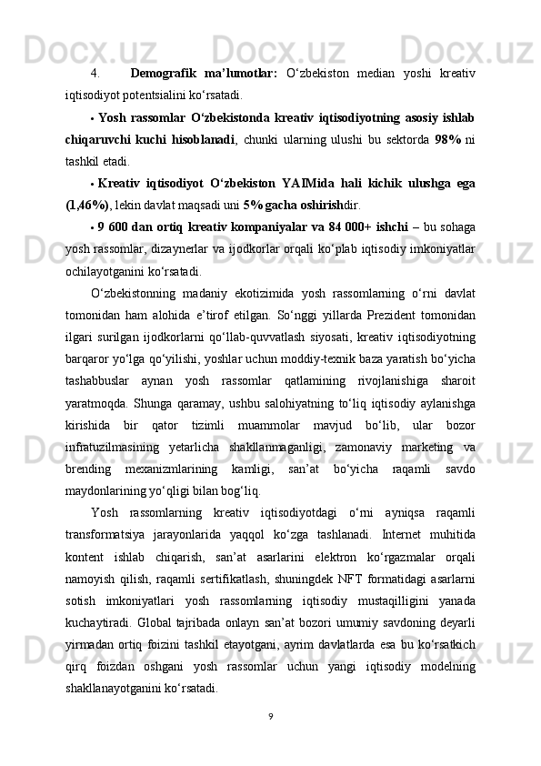 4. Demografik   ma’lumotlar:   O‘zbekiston   median   yoshi   kreativ
iqtisodiyot potentsialini ko‘rsatadi. 
 Yosh   rassomlar   O‘zbekistonda   kreativ   iqtisodiyotning   asosiy   ishlab
chiqaruvchi   kuchi   hisoblanadi ,   chunki   ularning   ulushi   bu   sektorda   98%   ni
tashkil etadi. 
 Kreativ   iqtisodiyot   O‘zbekiston   YAIMida   hali   kichik   ulushga   ega
(1,46%) , lekin davlat maqsadi uni  5% gacha oshirish dir. 
 9 600 dan ortiq kreativ kompaniyalar va 84 000+ ishchi   – bu sohaga
yosh  rassomlar,  dizaynerlar   va ijodkorlar  orqali  ko‘plab iqtisodiy  imkoniyatlar
ochilayotganini ko‘rsatadi. 
O‘zbekistonning   madaniy   ekotizimida   yosh   rassomlarning   o‘rni   davlat
tomonidan   ham   alohida   e’tirof   etilgan.   So‘nggi   yillarda   Prezident   tomonidan
ilgari   surilgan   ijodkorlarni   qo‘llab-quvvatlash   siyosati,   kreativ   iqtisodiyotning
barqaror yo‘lga qo‘yilishi, yoshlar uchun moddiy-texnik baza yaratish bo‘yicha
tashabbuslar   aynan   yosh   rassomlar   qatlamining   rivojlanishiga   sharoit
yaratmoqda.   Shunga   qaramay,   ushbu   salohiyatning   to‘liq   iqtisodiy   aylanishga
kirishida   bir   qator   tizimli   muammolar   mavjud   bo‘lib,   ular   bozor
infratuzilmasining   yetarlicha   shakllanmaganligi,   zamonaviy   marketing   va
brending   mexanizmlarining   kamligi,   san’at   bo‘yicha   raqamli   savdo
maydonlarining yo‘qligi bilan bog‘liq.
Yosh   rassomlarning   kreativ   iqtisodiyotdagi   o‘rni   ayniqsa   raqamli
transformatsiya   jarayonlarida   yaqqol   ko‘zga   tashlanadi.   Internet   muhitida
kontent   ishlab   chiqarish,   san’at   asarlarini   elektron   ko‘rgazmalar   orqali
namoyish   qilish,   raqamli   sertifikatlash,   shuningdek   NFT   formatidagi   asarlarni
sotish   imkoniyatlari   yosh   rassomlarning   iqtisodiy   mustaqilligini   yanada
kuchaytiradi.  Global   tajribada   onlayn   san’at   bozori   umumiy  savdoning   deyarli
yirmadan   ortiq   foizini   tashkil   etayotgani,   ayrim   davlatlarda   esa   bu   ko‘rsatkich
qirq   foizdan   oshgani   yosh   rassomlar   uchun   yangi   iqtisodiy   modelning
shakllanayotganini ko‘rsatadi.
9 