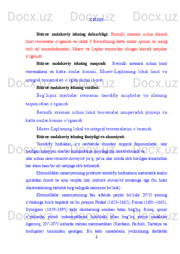 KIRISH
Bitiruv   malakaviy   ishning   dolzarbligi:   Bernulli   sxemasi   uchun   klassik
limit   teoremalar   о ‘rgani sh   va   ishda   Y.Bernullining   katta   sonlar   qonuni   va   uning
turli   xil   umumlashmalari,   Muavr   va   Laplas   tomonidan   olingan   klassik   natijalar
о ‘rgani sh .
Bitiruv   malakaviy   ishning   maqsadi:     Bernulli   sxemasi   uchun   limit
teoremalarni   va   katta   sonlar   konuni,   Muavr-Laplasning   lokal   limit   va
integral teoremalari о‘rganishdan iborat
Bitiruv malakaviy ishning vazifasi:
Bog‘liqsiz   tajribalar   seriyasini   tasodifiy   miqdorlar   va   ularning
taqsimotlari о‘rganish
Bernulli   sxemasi   uchun   limit   teoremalar   muqarrarlik   prinsipi   va
katta sonlar konuni   о‘rganish
Muavr-Laplasning lokal va integral teoremalarini о‘rnanish.
Bitiruv malakaviy ishning ilmiyligi va ahamiyati:
Tasodifiy   hodisalar,   о‘z   navbatida   shunday   empirik   fenomenlarki,   ular
berilgan muayyan shartlar kompleksida quyidagicha xarakterlanadi va 
ular uchun   deterministik doimiylik   y о ‘q, ya’ni ular ustida olib borilgan kuzatishlar
har doim ham bir xil natijaga olib kelmaydi
Ehtimolliklar nazariyasining predmeti tasodifiy hodisalarni matematik analiz
qilishdan   iborat   va   ayni   vaqtda   ular   statistik   doimiylik   xossasiga   ega   (bu   holat
chastotalarning statistik turg‘unligida namoyon bо‘ladi).
Ehtimolliklar   nazariyasining   fan   sifatida   paydo   bо‘lishi   XVII   asrning
о‘rtalariga borib taqaladi  va bu jarayon Paskal (1623–1662), Ferma (1601–1665),
Gyuygens   (1629–1695)   kabi   olimlarning   nomlari   bilan   bog‘liq.   Biroq,   qimor
о‘yinlarida   yutish   imkoniyatlarini   hisoblash   bilan   bog‘liq   ayrim   masalalar
ilgariroq,   XV–XVI   asrlarda   italyan   matematiklari   (Kardano,   Pacholi,   Tartalya   va
boshqalar)   tomonidan   qaralgan.   Bu   kabi   masalalarni   yechishning   dastlabki
3 