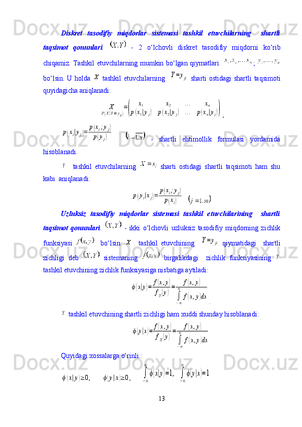 Diskret   tasodifiy   miqdorlar   sistemasi   tashkil   etuvchilarning     shartli
taqsimot   qonunlari .     -   2   о ‘lchovli   diskret   tasodifiy   miqdorni   k о ‘rib
chiqamiz. Tashkil etuvchilarning mumkin b о ‘lgan qiymatlari    ;  
b о ‘lsin. U holda  X   tashkil  etuvchilarning   	Y=	yji   sharti ostidagi  shartli  taqsimoti
quyidagicha aniqlanadi:	
X	
P(X|Y=yji)
=(	
x1	x2	…	xn	
p(x1|yj)	p(x2|yj)	…	p(xn|yj))
. 	
p(xi|yj)=	
p(xi;yj)	
p(yj)
      -   shartli   ehtimollik   formulasi   yordamida
hisoblanadi.	
Y
    tashkil   etuvchilarning     sharti   ostidagi   shartli   taqsimoti   ham   shu
kabi  aniqlanadi:	
p(yi|xj)=	
p(xi;yj)	
p(xi)
  
Uzluksiz   tasodifiy   miqdorlar   sistemasi   tashkil   etuvchilarining     shartli
taqsimot   qonunlari .     -   ikki   о ‘lchovli   uzluksiz   tasodifiy   miqdorning   zichlik
funksiyasi       b о ‘lsin.  	
X     tashkil   etuvchining    	Y=	yji   qiymatidagi     shartli
zichligi   deb     sistemaning     birgalikdagi     zichlik   funksiyasining  	
Y
tashkil etuvchining zichlik funksiyasiga nisbatiga aytiladi:	
ϕ(x|y)=	f(x,y)	
fY(y)
=	f(x,y)	
∫−∞
∞	
f(x,y)dx
.	
Y
 tashkil etuvchining shartli zichligi ham xuddi shunday hisoblanadi:	
ϕ(y|x)=	f(x,y)	
fX(y)
=	f(x,y)	
∫−∞
∞	
f(x,y)dx
Quyidagi xossalarga о‘rinli::	
ϕ(x|y)≥	0,	ϕ(y|x)≥	0,
    	∫
−∞
∞	
ϕ(x|y)=1,	∫
−∞
∞	
ϕ(y|x)=1
13 