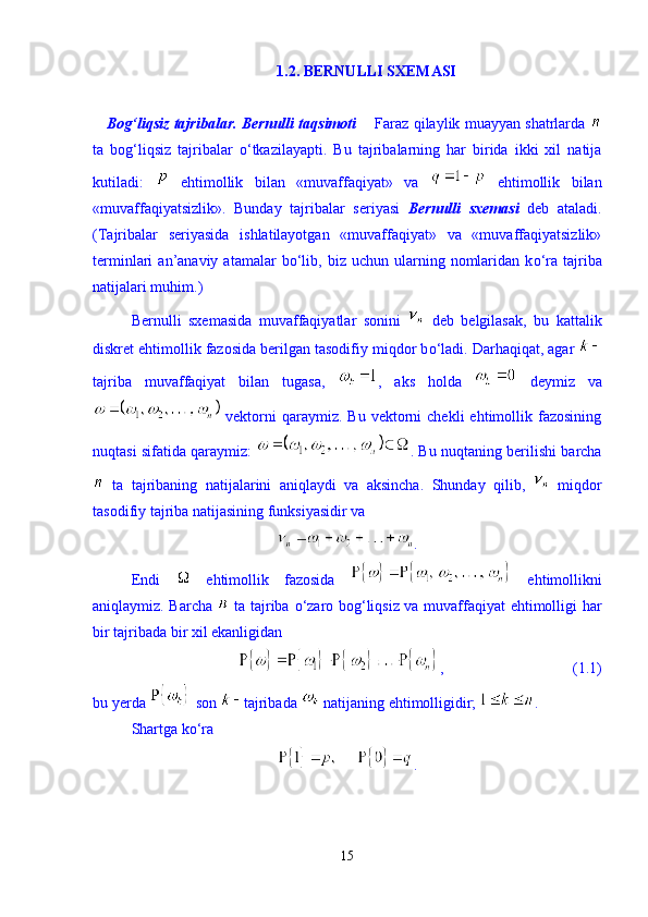 1.2. BERNULLI SXEMASI
    Bog‘liqsiz tajribalar. Bernulli taqsimoti       Faraz qilaylik muayyan shatrlarda  
ta   bog‘liqsiz   tajribalar   о ‘tkazilayapti.   Bu   tajribalarning   har   birida   ikki   xil   natija
kutiladi:     ehtimollik   bilan   «muvaffaqiyat»   va     ehtimollik   bilan
«muvaffaqiyatsizlik».   Bunday   tajribalar   seriyasi   Bernulli   sxemasi   deb   ataladi.
(Tajribalar   seriyasida   ishlatilayotgan   «muvaffaqiyat»   va   «muvaffaqiyatsizlik»
terminlari   an’anaviy  atamalar   b о ‘lib,  biz  uchun  ularning  nomlaridan  k о ‘ra  tajriba
natijalari muhim.) 
Bernulli   sxemasida   muvaffaqiyatlar   sonini     deb   belgilasak,   bu   kattalik
diskret ehtimollik fazosida berilgan tasodifiy miqdor b о ‘ladi. Darhaqiqat, agar 
tajriba   muvaffaqiyat   bilan   tugasa,   ,   aks   holda     deymiz   va
  vektorni  qaraymiz.  Bu   vektorni  chekli  ehtimollik  fazosining
nuqtasi sifatida qaraymiz:   . Bu nuqtaning berilishi barcha
  ta   tajribaning   natijalarini   aniqlaydi   va   aksincha.   Shunday   qilib,     miqdor
tasodifiy tajriba natijasining funksiyasidir va 
.
Endi     ehtimollik   fazosida     ehtimollikni
aniqlaymiz. Barcha     ta tajriba   о ‘zaro bog‘liqsiz va muvaffaqiyat ehtimolligi har
bir tajribada bir xil ekanligidan 
,                                  (1.1)
bu yerda   son  tajribada   natijaning ehtimolligidir;  . 
Shartga k о ‘ra 
.
15 