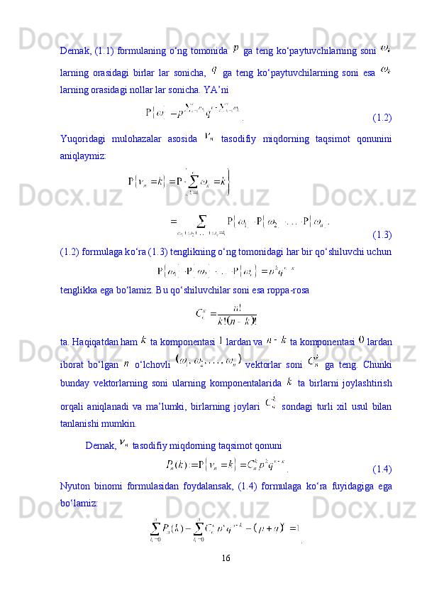 Demak, (1.1) formulaning   о ‘ng tomonida     ga teng k о ‘paytuvchilarning soni  
larning   orasidagi   birlar   lar   sonicha,     ga   teng   k о ‘paytuvchilarning   soni   esa  
larning orasidagi nollar lar sonicha. YA’ni 
.                                                    (1.2)
Yuqoridagi   mulohazalar   asosida     tasodifiy   miqdorning   taqsimot   qonunini
aniqlaymiz: 
                 (1.3)
(1.2) formulaga k о ‘ra (1.3) tenglikning  о ‘ng tomonidagi har bir q о ‘shiluvchi uchun
tenglikka ega b о ‘lamiz. Bu q о ‘shiluvchilar soni esa roppa-rosa 
ta. Haqiqatdan ham   ta komponentasi   lardan va   ta komponentasi   lardan
iborat   bо‘lgan     о‘lchovli     vektorlar   soni     ga   teng.   Chunki
bunday   vektorlarning   soni   ularning   komponentalarida     ta   birlarni   joylashtirish
orqali   aniqlanadi   va   ma’lumki,   birlarning   joylari     sondagi   turli   xil   usul   bilan
tanlanishi mumkin. 
Demak,   tasodifiy miqdorning taqsimot qonuni 
.                                  (1.4)
Nyuton   binomi   formulasidan   foydalansak,   (1.4)   formulaga   k о ‘ra   fuyidagiga   ega
b о ‘lamiz: 
. 
16 