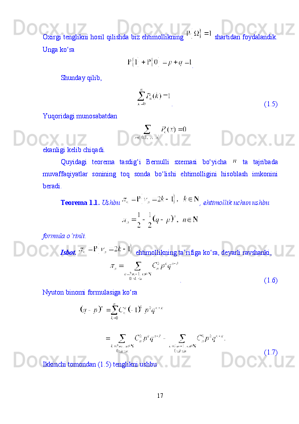 Oxirgi tenglikni hosil qilishda biz ehtimollikning     shartidan foydalandik.
Unga kо‘ra 
. 
Shunday qilib, 
.                                                    (1.5)
Yuqoridagi munosabatdan 
ekanligi kelib chiqadi. 
Quyidagi   teorema   tasdig‘i   Bernulli   sxemasi   bо‘yicha     ta   tajribada
muvaffaqiyatlar   sonining   toq   sonda   bо‘lishi   ehtimolligini   hisoblash   imkonini
beradi. 
Teorema 1.1.  Ushbu  , ehtimollik uchun ushbu 
formula  о ‘rinli. 
Isbot.    ehtimollikning ta’rifiga k о ‘ra, deyarli ravshanki, 
.                                               (1.6)
Nyuton binomi formulasiga k о ‘ra 
                      (1.7)
Ikkinchi tomondan (1.5) tenglikni ushbu 
17 