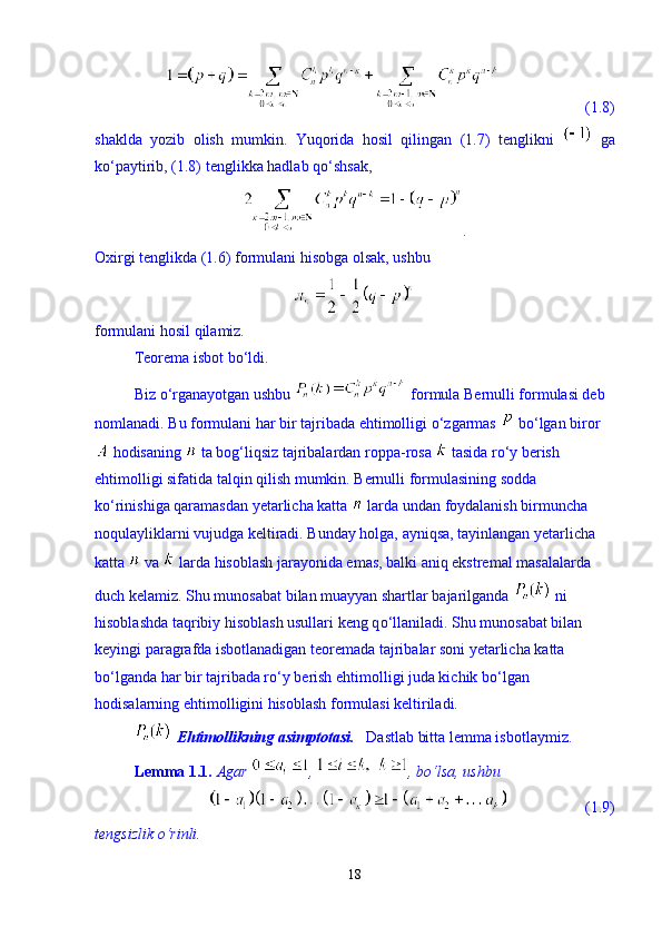                       (1.8)
shaklda   yozib   olish   mumkin.   Yuqorida   hosil   qilingan   (1.7)   tenglikni     ga
k о ‘paytirib, (1.8) tenglikka hadlab q о ‘shsak, 
.
Oxirgi tenglikda (1.6) formulani hisobga olsak, ushbu 
formulani hosil qilamiz. 
Teorema isbot b о ‘ldi. 
Biz  о ‘rganayotgan ushbu   formula Bernulli formulasi deb 
nomlanadi. Bu formulani har bir tajribada ehtimolligi  о ‘zgarmas   b о ‘lgan biror
 hodisaning   ta bog‘liqsiz tajribalardan roppa-rosa   tasida r о ‘y berish 
ehtimolligi sifatida talqin qilish mumkin. Bernulli formulasining sodda 
k о ‘rinishiga qaramasdan yetarlicha katta   larda undan foydalanish birmuncha 
noqulayliklarni vujudga keltiradi. Bunday holga, ayniqsa, tayinlangan yetarlicha 
katta   va   larda hisoblash jarayonida emas, balki aniq ekstremal masalalarda 
duch kelamiz. Shu munosabat bilan muayyan shartlar bajarilganda   ni 
hisoblashda taqribiy hisoblash usullari keng q о ‘llaniladi. Shu munosabat bilan 
keyingi paragrafda isbotlanadigan teoremada tajribalar soni yetarlicha katta 
b о ‘lganda har bir tajribada r о ‘y berish ehtimolligi juda kichik b о ‘lgan 
hodisalarning ehtimolligini hisoblash formulasi keltiriladi.      
  Ehtimollikning asimptotasi.    Dastlab bitta lemma isbotlaymiz. 
Lemma 1.1.   Agar  ,  , b о ‘lsa, ushbu  
                    (1.9)
tengsizlik  о ‘rinli. 
18 