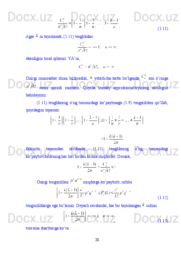 .                                  (1.11)
Agar   ni tayinlasak, (1.11) tenglikdan 
ekanligini hosil qilamiz. YA’ni, 
. 
Oxirgi  munosabat   shuni  bildiradiki,     yetarlicha   katta  bо‘lganda     son  о‘rniga
  sonni   qarash   mumkin.   Quyida   bunday   approksimatsiyaning   xatoligini
baholaymiz. 
(1.11)   tenglikning   о‘ng   tomonidagi   kо‘paytmaga   (1.9)   tengsizlikni   qо‘llab,
quyidagini topamiz: 
Ikkinchi   tomondan   ravshanki,   (1.11)   tenglikning   о ‘ng   tomonidagi
k о ‘paytuvchilarning har biri birdan kichik miqdorlar. Demak, 
.
Oxirgi tengsizlikni   miqdorga k о ‘paytirib, ushbu 
                         (1.12)
tengsizliklarga ega b о ‘lamiz. Deyarli ravshanki, har bir tayinlangan   uchun: 
;                                        (1.13)
teorema shartlariga k о ‘ra 
20 