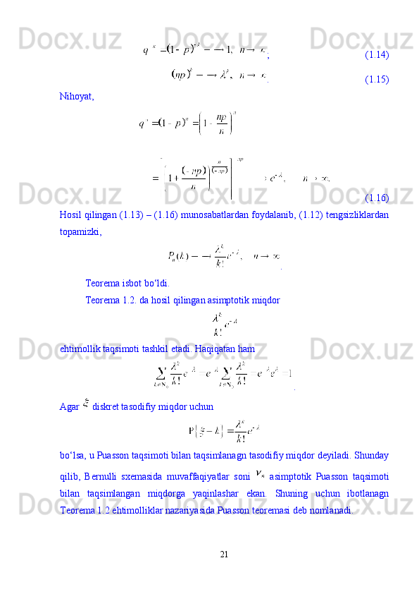 ;                                       (1.14)
.                                       (1.15)
Nihoyat, 
              (1.16)
Hosil qilingan (1.13) – (1.16) munosabatlardan foydalanib, (1.12) tengsizliklardan
topamizki, 
.
Teorema isbot b о ‘ldi.
Teorema 1.2. da hosil qilingan asimptotik miqdor  
ehtimollik taqsimoti tashkil etadi. Haqiqatan ham 
. 
Agar   diskret tasodifiy miqdor uchun 
b о ‘lsa, u Puasson taqsimoti bilan taqsimlanagn tasodifiy miqdor deyiladi. Shunday
qilib,   Bernulli   sxemasida   muvaffaqiyatlar   soni     asimptotik   Puasson   taqsimoti
bilan   taqsimlangan   miqdorga   yaqinlashar   ekan.   Shuning   uchun   ibotlanagn
Teorema 1.2 ehtimolliklar nazariyasida Puasson teoremasi deb nomlanadi.  
21 