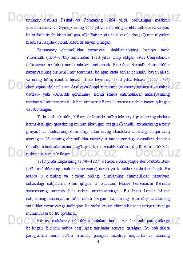 umumiy   usullari   Paskal   va   Fermaning   1654   yilda   boshlangan   mashhur
yozishmalarida va Gyuygensning 1657 yilda nashr etilgan, ehtimolliklar nazariyasi
bо‘yicha birinchi kitob bо‘lgan, «De Ratiociniis  in Aleae Ludo» («Qimor о‘yinlari
hisoblari haqida») nomli kitobida bayon qilingan. 
Zamonaviy   ehtimolliklar   nazariyasi   shakllanishining   haqiqiy   tarixi
Y.Bernulli   (1654–1705)   tomonidan   1713   yilda   chop   etilgan   «Ars   Conjectandi»
(«Tasavvur   san’ati»)   nomli   ishidan   boshlanadi.   Bu   ishda   Bernulli   ehtimolliklar
nazariyasining birinchi limit teoremasi bо‘lgan katta sonlar qonunini bayon qiladi
va   uning   tо‘liq   isbotini   beradi.   Biroz   keyinroq,   1730   yilda   Muavr   (1667–1754)
chop etgan «Miscellanea  Analytica Supplementum» (taxminiy tarjimasi «Analitik
usullar»   yoki   «Analitik   qorishma»)   nomli   ishida   ehtimolliklar   nazariyasining
markaziy limit teoremasi ilk bor simmetrik Bernulli sxemasi uchun bayon qilingan
va isbotlangan. 
Ta’kidlash о‘rinliki, Y.Bernulli birinchi bо‘lib takroriy tajribalarning cheksiz
ketma-ketligini qarashning muhim jihatligini sezgan (Bernulli sxemasining  asosiy
g‘oyasi)   va   hodisaning   ehtimolligi   bilan   uning   chastotasi   orasidagi   farqni   aniq
asoslagan.   Muavrning  ehtimolliklar   nazariyasi   taraqqiyotidagi   xizmatlari   shundan
iboratki, u hodisalar uchun bog‘liqsizlik, matematik kutilma, shartli ehtimollik kabi
tushunchalarni ta’riflagan. 
1812   yilda   Laplasning   (1749–1827)   «Theorie   Analytique   des   Probabilités»
(«Ehtimolliklarning   analitik   nazariyasi»)   nomli   yirik   traktati   nashrdan   chiqdi.   Bu
asarda   u   о ‘zining   va   о ‘zidan   oldingi   olimlarning   ehtimolliklar   nazariyasi
sohasidagi   natijalarini   e’lon   qilgan.   U,   xususan,   Muavr   teoremasini   Bernulli
sxemasining   umumiy   holi   uchun   umumlashtirgan.   Bu   bilan   Laplas   Muavr
natijasining   ahamiyatini   t о ‘la   ochib   bergan.   Laplasning   ehtimoliy   usullarning
xatoliklar  nazariyasiga  tadbiqlari b о ‘yicha ishlari ehtimolliklar nazariyasi  rivojiga
muhim hissa b о ‘lib q о ‘shildi.    
Bitiruv   malakaviy   ish   ikkita   bobdan   iborat.   Har   bir   bob   paragraflarga
b о ‘lingan.   Birinchi   bobda   bog‘liqsiz   tajribalar   seriyasi   qaralgan.   Bu   bob   ikkita
paragrafdan   iborat   b о ‘lib.   Birinchi   paragraf   tasodifiy   miqdorlar   va   ularning
4 
