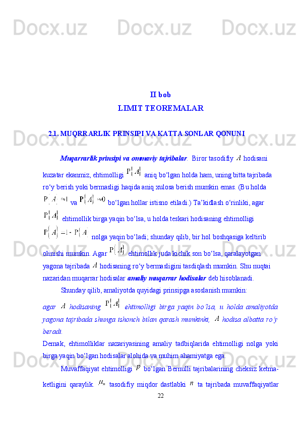 II bob
LIMIT TEOREMALAR
   2.1. MUQRRARLIK PRINSIPI VA KATTA SONLAR QONUNI 
           Muqarrarlik prinsipi va ommaviy tajribalar .   Biror tasodifiy   hodisani 
kuzatar ekanmiz, ehtimolligi   aniq b о ‘lgan holda ham, uning bitta tajribada 
r о ‘y berish yoki bermasligi haqida aniq xulosa berish mumkin emas. (Bu holda
 va   b о ‘lgan hollar istisno etiladi.) Ta’kidlash  о ‘rinliki, agar
 ehtimollik birga yaqin b о ‘lsa, u holda teskari hodisaning ehtimolligi
 nolga yaqin b о ‘ladi; shunday qilib, bir hol boshqasiga keltirib 
olinishi mumkin. Agar   ehtimollik juda kichik son b о ‘lsa, qaralayotgan 
yagona tajribada   hodisaning r о ‘y bermasligini tasdiqlash mumkin. Shu nuqtai 
nazaridan muqarrar hodisalar  amaliy muqarrar hodisalar  deb hisoblanadi.  
Shunday qilib, amaliyotda quyidagi prinsipga asoslanish mumkin: 
agar     hodisaning     ehtimolligi   birga   yaqin   b о ‘lsa,   u   holda   amaliyotda
yagona  tajribada  shunga   ishonch  bilan  qarash  mumkinki,     hodisa  albatta  r о ‘y
beradi.  
Demak,   ehtimolliklar   nazariyasining   amaliy   tadbiqlarida   ehtimolligi   nolga   yoki
birga yaqin b о ‘lgan hodisalar alohida va muhim ahamiyatga ega. 
Muvaffaqiyat ehtimolligi     b о ‘lgan Bernulli tajribalarining cheksiz ketma-
ketligini   qaraylik.     tasodifiy   miqdor   dastlabki     ta   tajribada   muvaffaqiyatlar
22 