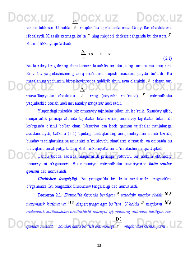 sonini   bildirsin.   U   holda     miqdor   bu   tajribalarda   muvaffaqiyatlar   chastotasini
ifodalaydi. Klassik sxemaga k о ‘ra   ning miqdori cheksiz oshganda bu chastota 
ehtimollikka yaqinlashadi: 
.                                               (2.1)
Bu  taqribiy  tenglikning chap  tomoni  tasodifiy  miqdor,   о ‘ng  tomoni  esa  aniq  son.
Endi   bu   yaqinlashishning   aniq   ma’nosini   topish   masalasi   paydo   b о ‘ladi.   Bu
masalaning yechimini biroz keyinroqqa qoldirib shuni ayta olamizki,   oshgan sari
muvaffaqiyatlar   chastotasi     ning   (qaysidir   ma’noda)     ehtimollikka
yaqinlashib borish hodisasi amaliy muqarrar hodisadir. 
Yuqoridagi misolda biz ommaviy tajribalar bilan ish k о ‘rdik. Shunday qilib,
muqarrarlik   prinsipi   alohida   tajribalar   bilan   emas,   ommaviy   tajribalar   bilan   ish
k о ‘rganda   о ‘rinli   b о ‘lar   ekan.   Nazariya   esa   hech   qachon   tajribalar   natijalariga
asoslanmaydi,   balki   u   (2.1)   tipidagi   tasdiqlarning   aniq   mohiyatini   ochib   berish,
bunday tasdiqlarning bajarilishini ta’minlovchi shartlarni   о ‘rnatish, va oqibatda bu
tasdiqlarni amaliyotga tadbiq etish imkoniyatlarini ta’minlashni maqsad qiladi. 
Ushbu   bobda   asosida   muqarrarlik   prinsipi   yotuvchi   bir   muhim   ehtimoliy
qonuniyatni   о ‘rganamiz.   Bu   qonuniyat   ehtimolliklar   nazariyasida   katta   sonlar
qonuni  deb nomlanadi.                           
Chebishev   tengsizligi.   Bu   paragrafda   biz   bitta   yordamchi   tengsizlikni
о ‘rganamiz. Bu tengsizlik Chebishev tengsizligi deb nomlanadi. 
Teorema   2.1.   Ehtimollik   fazosida   berilgan     tasodifiy   miqdor   chekli  
matematik   kutilma   va     dispersiyaga   ega   b о ‘lsin.   U   holda     miqdorni  
matematik   kutilmasidan   chetlashishi   absolyut   qiymatining   oldindan   berilgan   har
qanday musbat   sondan katta b о ‘lish ehtimolligi   miqdordan kichik, ya’ni  
23 