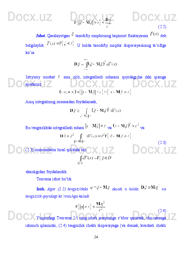 .                                           (2.2)
Isbot.  Qaralayotgan   tasodifiy miqdorning taqsimot funksiyasini   deb
belgilaylik:   .   U   holda   tasodifiy   miqdor   dispersiyasining   ta’rifiga
k о ‘ra 
.
Ixtiyoriy   musbat     soni   olib,   integrallash   sohasini   quyidagicha   ikki   qismga
ajratamiz: 
.
Aniq integralning xossasidan foydalansak, 
.
Bu tengsizlikda integrallash sohasi   va   va 
.                        (2.3)
(2.3) munosabatni hosil qilishda biz 
.
ekanligidan foydalandik. 
Teorema isbot b о ‘ldi. 
Izoh.   Agar   (2.2)   tengsizlikda     desak,   u   holda     va
tengsizlik quyidagi k о ‘rinishga keladi:  
.                                                 (2.4)
Yuqoridagi Teorema 2.1 ning isboti jarayoniga e’tibor qaratsak, shu narsaga
ishonch qilamizki, (2.4)  tengsizlik chekli  dispersiyaga  (va demak, kvadrati chekli
24 