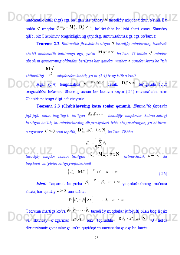 matematik kutilishga) ega b о ‘lgan har qanday   tasodifiy miqdor uchun  о ‘rinli. Bu
holda     miqdor   ,   k о ‘rinishda   b о ‘lishi   shart   emas.   Shunday
qilib, biz Chebishev tengsizligining quyidagi umumlashmasiga ega b о ‘lamiz. 
Teorema 2.2.   Ehtimollik fazosida berilgan   tasodifiy miqdorning kvadrati
chekli   matematik   kutilmaga   ega,   ya’ni     b о ‘lsin.   U   holda     miqdor
absolyut qiymatining oldindan berilgan har qanday musbat   sondan katta b о ‘lish
ehtimolligi   miqdordan kichik, ya’ni (2.4) tengsizlik  о ‘rinli. 
Agar   (2.4)   tengsizlikda     desak,     b о ‘lganda   (2.2)
tengsizlikka   kelamiz.   Shuning   uchun   biz   bundan   keyin   (2.4)   munosabatni   ham
Chebishev tengsizligi deb ataymiz. 
Teorema   2.3   (Chebishevning   katta   sonlar   qonuni).   Ehtimollik   fazosida
juft-jufti   bilan   bog‘liqsiz   b о ‘lgan       tasodifiy   miqdorlar   ketma-ketligi
berilgan b о ‘lib, bu miqdorlarning dispersiyalari  tekis chegaralangan, ya’ni biror
о ‘zgarmas   soni topilib,  , b о ‘lsin.  Ushbu 
tasodifiy   miqdor   uchun   tuzilgan     ketma-ketlik     da
taqsimot  bо‘yicha nolga yaqinlashadi: 
.                                      (2.5)
Isbot.   Taqsimot   b о ‘yicha     yaqinlashishning   ma’nosi
shuki, har qanday   soni uchun 
.
Teorema shartiga k о ‘ra   tasodifiy miqdorlar juft-jufti bilan bog‘liqsiz
va   shunday   о ‘zgarmas     soni   topiladiki,   .   U   holda
dispersiyaning xossalariga k о ‘ra quyidagi munosabatlarga ega b о ‘lamiz: 
25 
