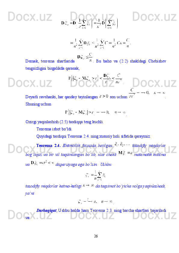 Demak,   teorema   shartlarida   .   Bu   baho   va   (2.2)   shakldagi   Chebishev
tengsizligini birgalikda qarasak, 
. 
Deyarli ravshanki, har qanday tayinlangan   son uchun  .
Shuning uchun 
.
Oxirgi yaqinlashish (2.5) tasdiqqa teng kuchli. 
Teorema isbot b о ‘ldi. 
Quyidagi tasdiqni Teorema 2.4. ning xususiy holi sifatida qaraymiz.  
Teorema   2.4.   Ehtimollik   fazosida   berilgan     tasodifiy   miqdorlar
bog‘liqsiz va bir xil taqsimlangan b о ‘lib, ular chekli     matematik kutilma
va   dispersiyaga ega b о ‘lsin.   Ushbu 
tasodifiy miqdorlar ketma-ketligi   da taqsimot bо‘yicha nolga yaqinlashadi,
ya’ni  
. 
Darhaqiqat , Ushbu holda ham Teorema 2.3. ning barcha shartlari bajariladi
va 
26 