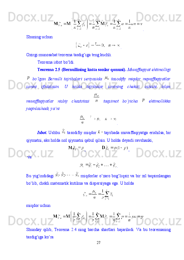 . 
Shuning uchun 
.
Oxirgi munosabat teorema tasdig‘iga teng kuchli. 
Teorema isbot b о ‘ldi. 
Teorema 2.5 (Bernullining katta sonlar qonuni).   Muvaffaqiyat ehtimolligi
  b о ‘lgan   Bernulli   tajribalari   seriyasida     tasodifiy   miqdor   mqvaffaqiyatlar
sonini   ifodalasin.   U   holda   tajribalar   sonining   cheksiz   oshishi   bilan
muvaffaqiyatlar   nisbiy   chastotasi     taqsimot   b о ‘yicha     ehtimollikka
yaqinlashadi, ya’ni 
.
Isbot.   Ushbu     tasodifiy miqdor   tajribada muvaffaqiyatga erishilsa, bir
qiymatni, aks holda nol qiymatni qabul qilsin. U holda deyarli ravshanki, 
,                ,     
 va
.
Bu yig‘indidagi     miqdorlar   о ‘zaro bog‘liqsiz va bir xil taqsimlangan
b о ‘lib, chekli matematik kutilma va dispersiyaga ega.  U holda 
miqdor uchun 
.
Shunday   qilib,   Teorema   2.4   ning   barcha   shartlari   bajariladi.   Va   bu   teoremaning
tasdig‘iga k о ‘ra 
27 
