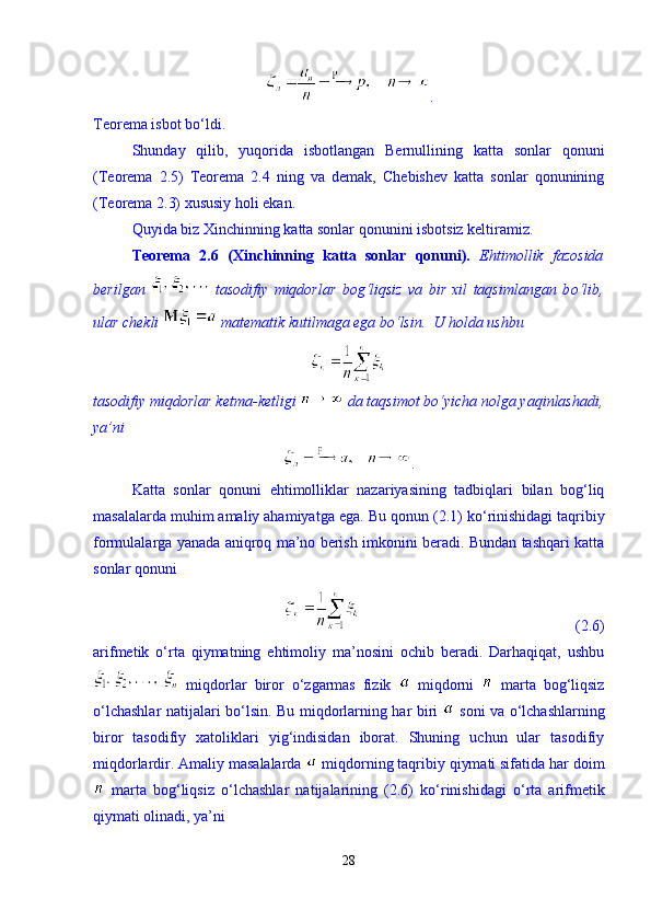 .
Teorema isbot b о ‘ldi. 
Shunday   qilib,   yuqorida   isbotlangan   Bernullining   katta   sonlar   qonuni
(Teorema   2.5)   Teorema   2.4   ning   va   demak,   Chebishev   katta   sonlar   qonunining
(Teorema 2.3) xususiy holi ekan. 
Quyida biz Xinchinning katta sonlar qonunini isbotsiz keltiramiz. 
Teorema   2.6   (Xinchinning   katta   sonlar   qonuni).   Ehtimollik   fazosida
berilgan     tasodifiy   miqdorlar   bog‘liqsiz   va   bir   xil   taqsimlangan   b о ‘lib,
ular chekli   matematik kutilmaga ega b о ‘lsin.   U holda ushbu 
tasodifiy miqdorlar ketma-ketligi   da taqsimot bо‘yicha nolga yaqinlashadi,
ya’ni  
. 
Katta   sonlar   qonuni   ehtimolliklar   nazariyasining   tadbiqlari   bilan   bog‘liq
masalalarda muhim amaliy ahamiyatga ega.  Bu qonun (2.1) k о ‘rinishidagi taqribiy
formulalarga yanada aniqroq ma’no berish imkonini beradi. Bundan tashqari katta
sonlar qonuni 
                                                        (2.6)
arifmetik   о ‘rta   qiymatning   ehtimoliy   ma’nosini   ochib   beradi.   Darhaqiqat,   ushbu
  miqdorlar   biror   о ‘zgarmas   fizik     miqdorni     marta   bog‘liqsiz
о ‘lchashlar natijalari b о ‘lsin. Bu miqdorlarning har biri     soni va   о ‘lchashlarning
biror   tasodifiy   xatoliklari   yig‘indisidan   iborat.   Shuning   uchun   ular   tasodifiy
miqdorlardir. Amaliy masalalarda   miqdorning taqribiy qiymati sifatida har doim
  marta   bog‘liqsiz   о ‘lchashlar   natijalarining   (2.6)   k о ‘rinishidagi   о ‘rta   arifmetik
qiymati olinadi, ya’ni 
28 