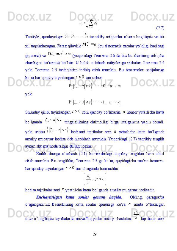 .                                                       (2.7)
Tabiiyki,   qaralayotgan     tasodifiy   miqdorlar   о ‘zaro   bog‘liqsiz   va   bir
xil taqsimlanagan. Faraz qilaylik   (bu sistematik xatolar y о ‘qligi haqidagi
gipoteza) va     (yuqoridagi Teorema 2.6 da biz bu shartning ortiqcha
ekanligini   k о ‘ramiz)   b о ‘lsin.   U   holda   о ‘lchash   natijalariga   nisbatan   Teorema   2.4
yoki   Teorema   2.6   tasdiqlarini   tadbiq   etish   mumkin.   Bu   teoremalar   natijalariga
kо‘ra har qanday tayinlangan   son uchun 
yoki 
.
Shunday qilib, tayinlangan   soni qanday bо‘lmasin,   nomer yetarlicha katta
bо‘lganda     tengsizlikning   ehtimolligi   birga   istalgancha   yaqin   boradi,
yoki   ushbu     hodisani   tajribalar   soni     yetarlicha   katta   bо‘lganda
amaliy  muqarrar   hodisa   deb   hisoblash   mumkin.  Yuqoridagi   (2.7)   taqribiy  tenglik
aynan shu ma’noda talqin etilishi lozim. 
Xuddi   shunga   о‘xshash   (2.1)   kо‘rinishidagi   taqribiy   tenglikni   ham   tahlil
etish   mumkin.   Bu   tenglikka,   Teorema   2.5   ga   k о ‘ra,   quyidagicha   ma’no   beramiz:
har qanday tayinlangan   son olinganda ham ushbu 
hodisa tajribalar soni   yetarlicha katta b о ‘lganda amaliy muqarrar hodisadir.   
Kuchaytirilgan   katta   sonlar   qonuni   haqida.     Oldingi   paragrafda
о ‘rganganimiz   Bernullining   katta   sonlar   qonuniga   k о ‘ra     marta   о ‘tkazilgan
о ‘zaro bog‘liqsiz tajribalarda muvaffaqiyatlar nisbiy chastotasi     tajribalar soni
29 