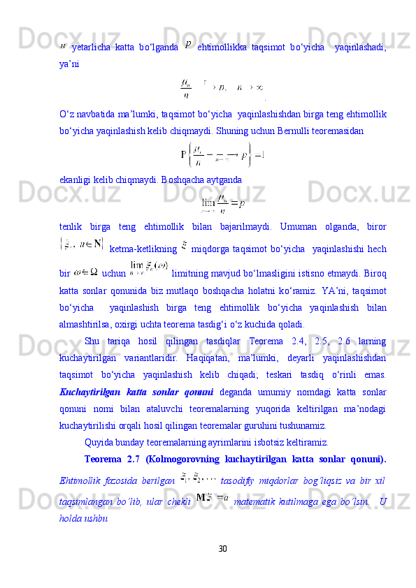   yetarlicha   katta   b о ‘lganda     ehtimollikka   taqsimot   b о ‘yicha     yaqinlashadi,
ya’ni 
.
О ‘z navbatida ma’lumki, taqsimot b о ‘yicha  yaqinlashishdan birga teng ehtimollik
b о ‘yicha yaqinlashish kelib chiqmaydi.  Shuning uchun Bernulli teoremasidan 
ekanligi kelib chiqmaydi. Boshqacha aytganda 
tenlik   birga   teng   ehtimollik   bilan   bajarilmaydi.   Umuman   olganda,   biror
  ketma-ketlikning     miqdorga   taqsimot   b о ‘yicha     yaqinlashishi   hech
bir    uchun    limitning mavjud b о ‘lmasligini istisno etmaydi. Biroq
katta   sonlar   qonunida   biz   mutlaqo   boshqacha   holatni   k о ‘ramiz.   YA’ni,   taqsimot
b о ‘yicha     yaqinlashish   birga   teng   ehtimollik   b о ‘yicha   yaqinlashish   bilan
almashtirilsa, oxirgi uchta teorema tasdig‘i  о ‘z kuchida qoladi. 
Shu   tariqa   hosil   qilingan   tasdiqlar   Teorema   2.4,   2.5,   2.6   larning
kuchaytirilgan   variantlaridir.   Haqiqatan,   ma’lumki,   deyarli   yaqinlashishdan
taqsimot   b о ‘yicha   yaqinlashish   kelib   chiqadi;   teskari   tasdiq   о ‘rinli   emas.
Kuchaytirilgan   katta   sonlar   qonuni   deganda   umumiy   nomdagi   katta   sonlar
qonuni   nomi   bilan   ataluvchi   teoremalarning   yuqorida   keltirilgan   ma’nodagi
kuchaytirilishi orqali hosil qilingan teoremalar guruhini tushunamiz. 
Quyida bunday teoremalarning ayrimlarini isbotsiz keltiramiz. 
Teorema   2.7   (Kolmogorovning   kuchaytirilgan   katta   sonlar   qonuni).
Ehtimollik   fazosida   berilgan     tasodifiy   miqdorlar   bog‘liqsiz   va   bir   xil
taqsimlangan   b о ‘lib,   ular   chekli     matematik   kutilmaga   ega   b о ‘lsin.     U
holda ushbu 
30 