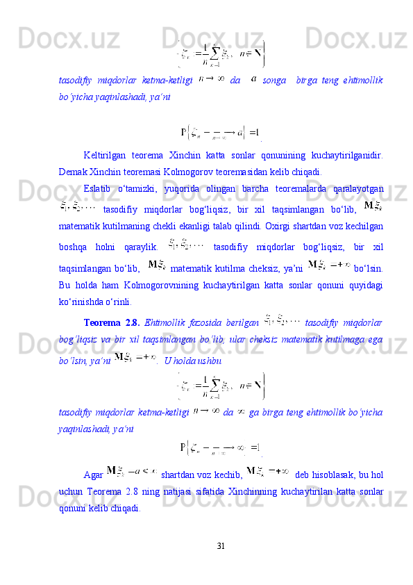 tasodifiy   miqdorlar   ketma-ketligi     da       songa     birga   teng   ehtimollik
bо‘yicha yaqinlashadi, ya’ni  
. 
Keltirilgan   teorema   Xinchin   katta   sonlar   qonunining   kuchaytirilganidir.
Demak Xinchin teoremasi Kolmogorov teoremasidan kelib chiqadi. 
Eslatib   о ‘tamizki,   yuqorida   olingan   barcha   teoremalarda   qaralayotgan
  tasodifiy   miqdorlar   bog‘liqsiz,   bir   xil   taqsimlangan   b о ‘lib,  
matematik kutilmaning chekli ekanligi talab qilindi. Oxirgi shartdan voz kechilgan
boshqa   holni   qaraylik.     tasodifiy   miqdorlar   bog‘liqsiz,   bir   xil
taqsimlangan   b о ‘lib,       matematik   kutilma   cheksiz,   ya’ni     b о ‘lsin.
Bu   holda   ham   Kolmogorovnining   kuchaytirilgan   katta   sonlar   qonuni   quyidagi
k о ‘rinishda  о ‘rinli. 
Teorema   2.8.   Ehtimollik   fazosida   berilgan     tasodifiy   miqdorlar
bog‘liqsiz   va   bir   xil   taqsimlangan   b о ‘lib,   ular   cheksiz   matematik   kutilmaga   ega
b о ‘lsin, ya’ni  .   U holda ushbu 
tasodifiy miqdorlar ketma-ketligi     da     ga birga teng ehtimollik bо‘yicha
yaqinlashadi, ya’ni  
. 
Agar     shartdan voz kechib,      deb hisoblasak, bu hol
uchun   Teorema   2.8   ning   natijasi   sifatida   Xinchinning   kuchaytirilan   katta   sonlar
qonuni kelib chiqadi.  
31 