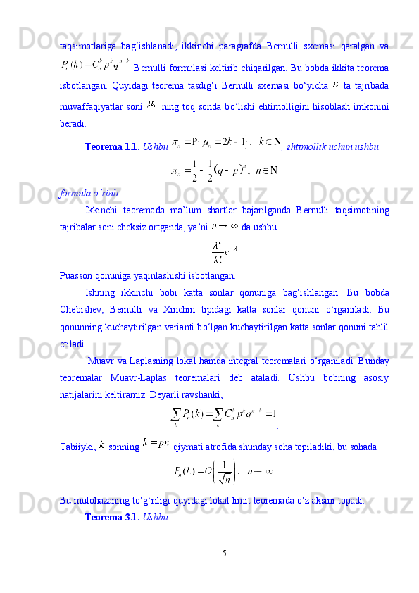 taqsimotlariga   bag‘ishlanadi,   ikkinchi   paragrafda   Bernulli   sxemasi   qaralgan   va
 Bernulli formulasi keltirib chiqarilgan. Bu bobda ikkita teorema
isbotlangan.   Quyidagi   teorema   tasdig‘i   Bernulli   sxemasi   b о ‘yicha     ta   tajribada
muvaffaqiyatlar soni     ning toq sonda b о ‘lishi  ehtimolligini hisoblash  imkonini
beradi. 
Teorema  1.1.  Ushbu   ,  ehtimollik   uchun   ushbu  
formula  о ‘rinli.   
Ikkinchi   teoremada   ma’lum   shartlar   bajarilganda   Bernulli   taqsimotining
tajribalar soni cheksiz ortganda, ya’ni   da ushbu 
Puasson qonuniga yaqinlashishi isbotlangan. 
Ishning   ikkinchi   bobi   katta   sonlar   qonuniga   bag‘ishlangan.   Bu   bobda
Chebishev,   Bernulli   va   Xinchin   tipidagi   katta   sonlar   qonuni   о ‘rganiladi.   Bu
qonunning kuchaytirilgan varianti b о ‘lgan kuchaytirilgan katta sonlar qonuni tahlil
etiladi.
  Muavr va Laplasning lokal hamda integral teoremalari   о ‘rganiladi. Bunday
teoremalar   Muavr-Laplas   teoremalari   deb   ataladi.   Ushbu   bobning   asosiy
natijalarini keltiramiz. Deyarli ravshanki, 
.
Tabiiyki,   sonning   qiymati atrofida shunday soha topiladiki, bu sohada 
.
Bu mulohazaning t о ‘g‘riligi quyidagi lokal limit teoremada  о ‘z aksini topadi. 
Teorema 3.1.   Ushbu 
5 