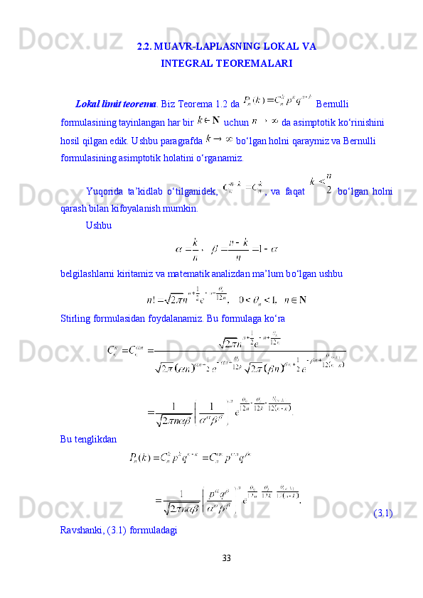 2.2. MUAVR-LAPLASNING LOKAL VA
INTEGRAL TEOREMALARI
       Lokal limit teorema . Biz Teorema 1.2 da   Bernulli 
formulasining tayinlangan har bir   uchun   da asimptotik k о ‘rinishini 
hosil qilgan edik. Ushbu paragrafda   b о ‘lgan holni qaraymiz va Bernulli 
formulasining asimptotik holatini  о ‘rganamiz. 
Yuqorida   ta’kidlab   о ‘tilganidek,   ,   va   faqat     b о ‘lgan   holni
qarash bilan kifoyalanish mumkin. 
Ushbu 
belgilashlarni kiritamiz va matematik analizdan ma’lum b о ‘lgan ushbu 
Stirling formulasidan foydalanamiz. Bu formulaga k о ‘ra 
Bu tenglikdan 
                             (3.1)
Ravshanki, (3.1) formuladagi 
33 