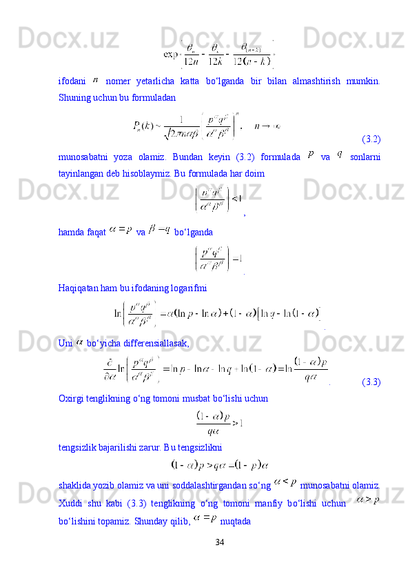 ifodani     nomer   yetarlicha   katta   b о ‘lganda   bir   bilan   almashtirish   mumkin.
Shuning uchun bu formuladan   
                                  (3.2)
munosabatni   yoza   olamiz.   Bundan   keyin   (3.2)   formulada     va     sonlarni
tayinlangan deb hisoblaymiz. Bu formulada har doim  
,
hamda faqat   va   b о ‘lganda 
. 
Haqiqatan ham bu ifodaning logarifmi 
. 
Uni   b о ‘yicha differensiallasak, 
.             (3.3)
Oxirgi tenglikning  о ‘ng tomoni musbat b о ‘lishi uchun 
tengsizlik bajarilishi zarur. Bu tengsizlikni 
shaklida yozib olamiz va uni soddalashtirgandan s о ‘ng   munosabatni olamiz.
Xuddi   shu   kabi   (3.3)   tenglikning   о ‘ng   tomoni   manfiy   b о ‘lishi   uchun    
b о ‘lishini topamiz.  Shunday qilib,   nuqtada 
34 