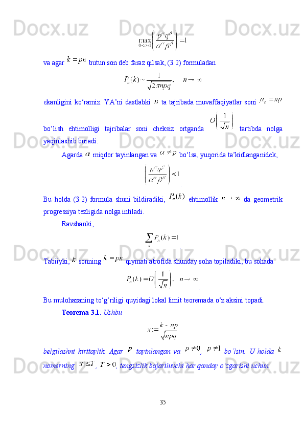 va agar   butun son deb faraz qilsak, (3.2) formuladan 
ekanligini kо‘ramiz. YA’ni dastlabki     ta tajribada muvaffaqiyatlar soni  
bо‘lish   ehtimolligi   tajribalar   soni   cheksiz   ortganda     tartibda   nolga
yaqinlashib boradi. 
Agarda   miqdor tayinlangan va   b о ‘lsa, yuqorida ta’kidlanganidek, 
. 
Bu   holda   (3.2)   formula   shuni   bildiradiki,     ehtimollik     da   geometrik
progressiya tezligida nolga intiladi. 
Ravshanki, 
.
Tabiiyki,   sonning   qiymati atrofida shunday soha topiladiki, bu sohada 
.
Bu mulohazaning t о ‘g‘riligi quyidagi lokal limit teoremada  о ‘z aksini topadi. 
Teorema 3.1.   Ushbu 
belgilashni   kiritaylik.   Agar     tayinlangan   va   ,     b о ‘lsin.   U   holda  
nomerning  ,  , tengsizlik bajariluvchi har qanday  о ‘zgarishi uchun 
35 