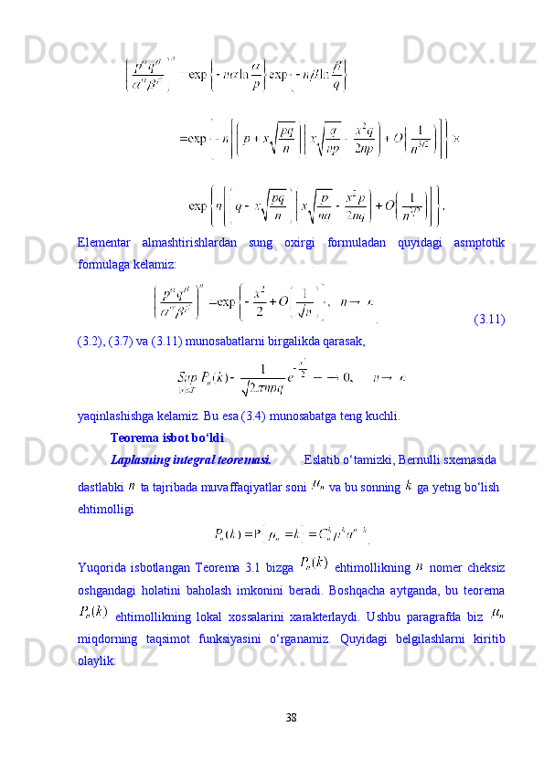 Elementar   almashtirishlardan   sung   oxirgi   formuladan   quyidagi   asmptotik
formulaga kelamiz: 
.                              (3.11)
(3.2), (3.7) va (3.11) munosabatlarni birgalikda qarasak, 
yaqinlashishga kelamiz. Bu esa (3.4) munosabatga teng kuchli. 
Teorema isbot b о ‘ldi . 
Laplasning integral teoremasi. Eslatib  о ‘tamizki, Bernulli sxemasida 
dastlabki   ta tajribada muvaffaqiyatlar soni   va bu sonning   ga yetng b о ‘lish 
ehtimolligi 
.
Yuqorida   isbotlangan   Teorema   3.1   bizga     ehtimollikning     nomer   cheksiz
oshgandagi   holatini   baholash   imkonini   beradi.   Boshqacha   aytganda,   bu   teorema
  ehtimollikning   lokal   xossalarini   xarakterlaydi.   Ushbu   paragrafda   biz  
miqdorning   taqsimot   funksiyasini   о ‘rganamiz.   Quyidagi   belgilashlarni   kiritib
olaylik: 
38 