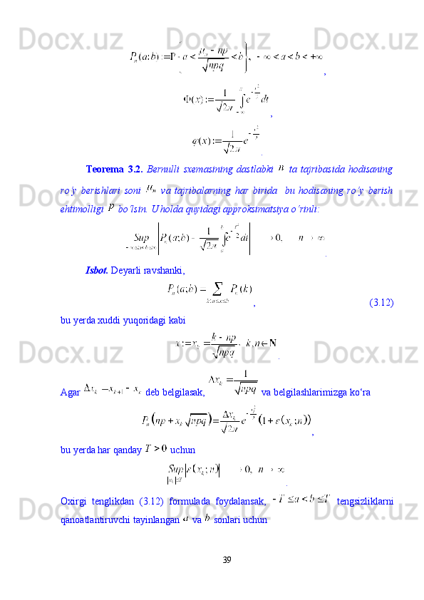 , 
,
. 
Teorema   3.2.   Bernulli   sxemasining   dastlabki     ta   tajribasida   hodisaning
r о ‘y   berishlari   soni     va   tajribalarning   har   birida     bu   hodisaning   r о ‘y   berish
ehtimolligi   b о ‘lsin. U holda quyidagi approksimatsiya  о ‘rinli: 
.
Isbot.  Deyarli ravshanki, 
,                                              (3.12)
bu yerda xuddi yuqoridagi kabi 
. 
Agar   deb belgilasak,   va belgilashlarimizga k о ‘ra 
,
bu yerda har qanday   uchun 
.
Oxirgi   tenglikdan   (3.12)   formulada   foydalansak,     tengsizliklarni
qanoatlantiruvchi tayinlangan   va   sonlari uchun 
39 