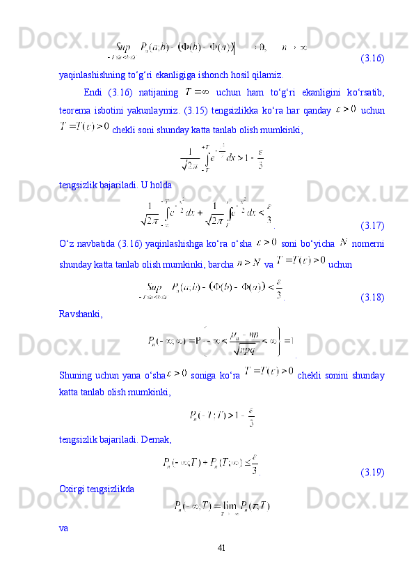                       (3.16)
yaqinlashishning t о ‘g‘ri ekanligiga ishonch hosil qilamiz. 
Endi   (3.16)   natijaning     uchun   ham   t о ‘g‘ri   ekanligini   k о ‘rsatib,
teorema   isbotini   yakunlaymiz.   (3.15)   tengsizlikka   k о ‘ra   har   qanday     uchun
 chekli soni shunday katta tanlab olish mumkinki,  
tengsizlik bajariladi. U holda 
.                                   (3.17)
О‘z   navbatida  (3.16)  yaqinlashishga  kо‘ra  о‘sha     soni  bо‘yicha     nomerni
shunday katta tanlab olish mumkinki, barcha   va   uchun 
.                               (3.18)
Ravshanki, 
.
Shuning  uchun   yana   о ‘sha   soniga   k о ‘ra     chekli   sonini   shunday
katta tanlab olish mumkinki,
tengsizlik bajariladi. Demak, 
.                                         (3.19)
Oxirgi tengsizlikda 
va 
41 