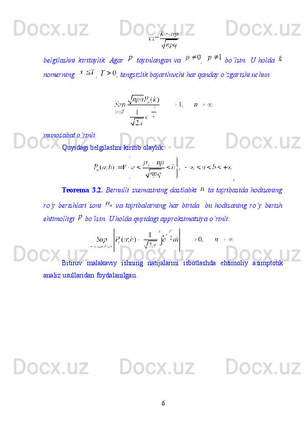 belgilashni   kiritaylik.   Agar     tayinlangan   va   ,     b о ‘lsin.   U   holda  
nomerning  ,  , tengsizlik bajariluvchi har qanday о‘zgarishi uchun 
munosabat  о ‘rinli.
Quyidagi belgilashni kiritib olaylik: 
, 
Teorema   3.2.   Bernulli   sxemasining   dastlabki     ta   tajribasida   hodisaning
r о ‘y   berishlari   soni     va   tajribalarning   har   birida     bu   hodisaning   r о ‘y   berish
ehtimolligi   b о ‘lsin. U holda quyidagi approksimatsiya  о ‘rinli: 
.
Bitiruv   malakaviy   ishning   natijalarini   isbotlashda   ehtimoliy   asimptotik
analiz usullaridan foydalanilgan.  
6 